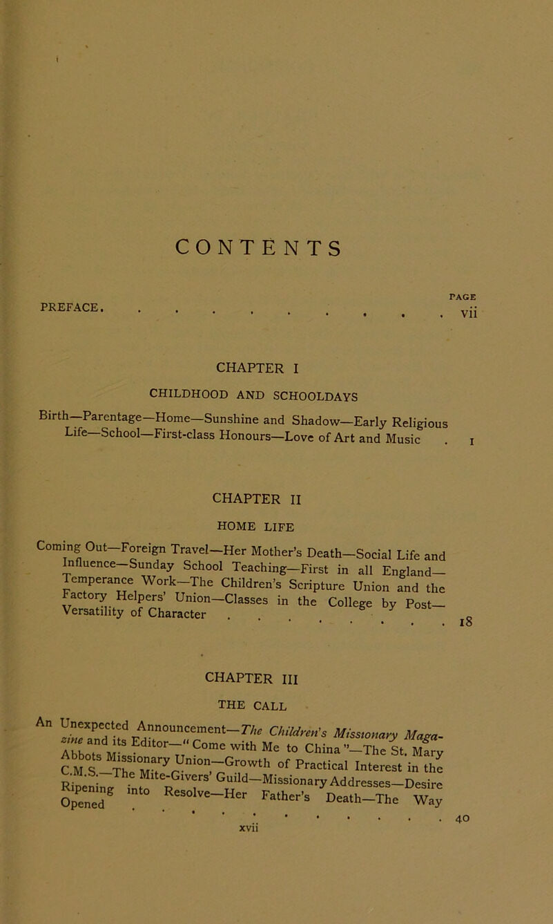 CONTENTS PREFACE. PAGE . vii CHAPTER I CHILDHOOD AND SCHOOLDAYS Birth—Parentage—Home—Sunshine and Shadow—Early Religious Life—School—First-class Honours—Love of Art and Music CHAPTER II HOME LIFE Coming Out-Foreign Travel-Her Mother’s Death-Social Life and Influence—Sunday School Teaching—First in all England— Temperance Work-The Children's Scripture Union and the Factory Helpers Union—Classes in the College by Post— Versatility of Character ... i8 L.HAHIER III THE CALL Unexpected Announcement—The Children's Missionary Masa- Tho? China c M The Practical Interest in the Rlinta ttT R 'r’ Addresses-Desire Opened R“»lve-Her Father's Death-The Way 40