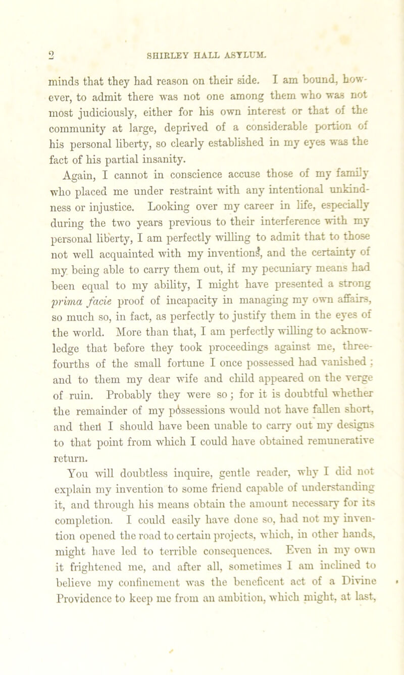 minds that they had reason on their side. I am bound, how- ever, to admit there was not one among them who was not most judiciously, either for his own interest or that of the community at large, deprived of a considerable portion of his personal liberty, so clearly established in my eyes was the fact of his partial insanity. Again, I cannot in conscience accuse those of my family who placed me under restraint with any intentional unkind- ness or injustice. Looking over my career in life, especially during the two years previous to their interference with my personal liberty, I am perfectly willing to admit that to those not well acquainted with my invention!, and the certainty of my being able to carry them out, if my pecuniary means had been equal to my ability, I might have presented a strong privia facie proof of incapacity in managing my own affairs, so much so, in fact, as perfectly to justify them in the eyes of the world. More than that, I am perfectly willing to acknow- ledge that before they took proceedings against me, three- fourths of the small fortune I once possessed had vanished : and to them my dear wife and child appeared on the verge of ruin. Probably they were so; for it is doubtful whether the remainder of my possessions would not have fallen short, and theil I should have been unable to carry out my designs to that point from which I could have obtained remunerative return. You will doubtless inquire, gentle reader, why I did not explain my invention to some friend capable of understanding it, and through his means obtain the amount necessary for its completion. I could easily have done so, had not my inven- tion opened the road to certain projects, which, in other hands, might have led to terrible consequences. Even in my own it frightened me, and after all, sometimes I am inclined to believe my confinement was the beneficent act of a Divine Providence to keep me from an ambition, which might, at last,