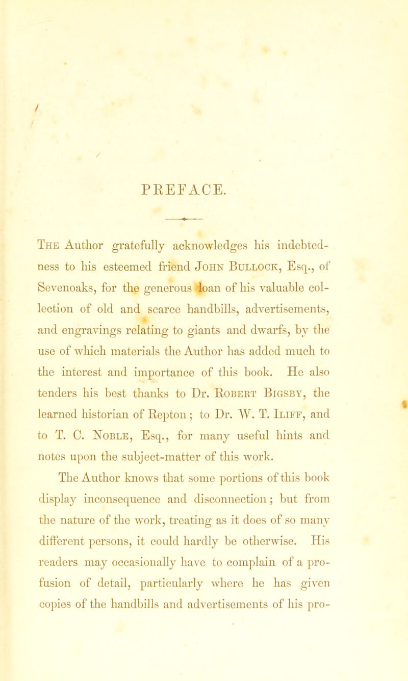 / PREFACE. The Author gratefully acknowledges his indebted- ness to his esteemed friend John Bullock, Esq., of Sevonoaks, for the generous loan of his valuable col- lection of old and scarce handbills, advertisements, and engravings relating to giants and dwarfs, bv the use of which materials the Author has added much to the interest and importance of this book. He also tenders his best thanks to Dr. Robert Bigsby, the learned historian of Repton; to Dr. W. T. Iliff, and to T. C. Noble, Esq., for many useful hints and notes upon the subject-matter of this work. The Author knows that some portions of this book display inconsequence and disconnection; but from the nature of the work, treating as it does of so many different persons, it could hardly be otherwise. His readers may occasionally have to complain of a pro- fusion of detail, particularly where he has given copies of the handbills and advertisements of his pro-