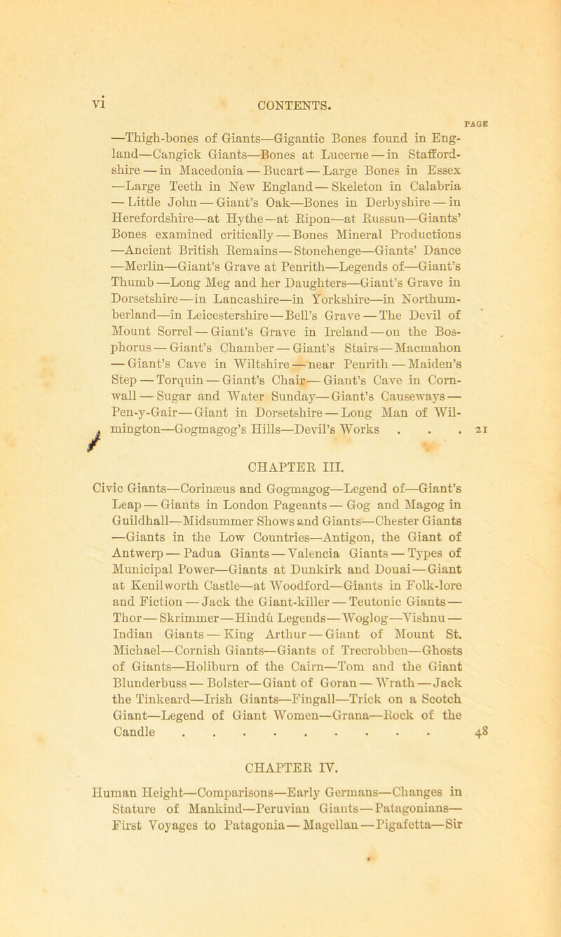 —Thigh-bones of Giants—Gigantic Bones found in Eng- land—Cangick Giants—Bones at Lucerne — in Stafford- shire — in Macedonia — Bucart — Large Bones in Essex —Large Teeth in New England—Skeleton in Calabria — Little John — Giant’s Oak—Bones in Derbyshire — in Herefordshire—at Hythe—at Ripon—at Bussun—Giants’ Bones examined critically — Bones Mineral Productions —Ancient British Remains—Stonehenge—Giants’ Dance —Merlin—Giant’s Grave at Penrith—Legends of—Giant’s Thumb —Long Meg and her Daughters—Giant’s Grave in Dorsetshire—in Lancashire—in Yorkshire—in Northum- berland—in Leicestershire—BeU’s Grave — The Devil of Mount Sorrel — Giant’s Grave in Ireland—on the Bos- phorus — Giant’s Chamber — Giant’s Stairs— Macmahon — Giant’s Cave in Wiltshire — near Penrith — Maiden’s Step — Torquin— Giant’s Chair—Giant’s Cave in Corn- wall— Sugar and Water Sunday—Giant’s Causeways — Pen-y-Gair—Giant in Dorsetshire — Long Man of Wil- * mington—Gogmagog’s HiUs—Devil's Works r CHAPTER III. Civic Giants—Corimeus and Gogmagog—Legend of—Giant’s Leap — Giants in London Pageants — Gog and Magog in Guildhall—Midsummer Shows and Giants—Chester Giants —Giants in the Low Countries—Antigon, the Giant of Antwerp—Padua Giants — Valencia Giants — Types of Municipal Power—Giants at Dunkirk and Douai—Giant at Kenilworth Castle—at Woodford—Giants in Folk-lore and Fiction — Jack the Giant-killer — Teutonic Giants — Thor— Skrimmer—Hindu Legends—Woglog—Yishnu — Indian Giants — King Arthur — Giant of Mount St. Michael—Cornish Giants—Giants of Trecrobben—Ghosts of Giants—Holiburn of the Cairn—Tom and the Giant Blunderbuss — Bolster—Giant of Goran — Wrath—Jack the Tinkeard—Irish Giants—Fingall—Trick on a Scotch Giant—Legend of Giant Women—Grana—Rock of the Candle CHAPTER IY. Human Height—Comparisons—Early Germans—Changes in Stature of Mankind—Peruvian Giants—Patagonians— First Voyages to Patagonia—Magellan—Pigafetta—Sir