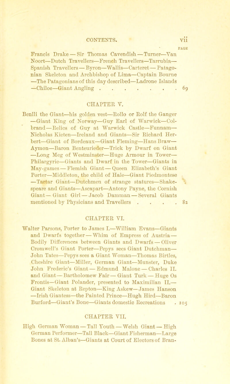 PAGE Francis Drake — Sir Thomas Cavendish — Turner—Yan Noort—Dutch Travellers—French Travellers—Tarrubia— Spanish Travellers — Byron—Wallis—Carteret — Patago- nian Skeleton and Archbishop of Lima—Captain Bourne —The Patagonians of this day described—Ladrone Islands —Chiloe—Giant Angling 69 CHAPTER V. Benlli the Giant—his golden vest—Rollo or Rolf the Ganger —Giant King of Norway—Guy Earl of Warwick—Col- brand—Relics of Guy at Warwick Castle—Funnam— Nicholas Kieten—Ireland and Giants—Sir Richard Her- bert—Giant of Bordeaux—Giant Fleming—HansBraw— Aymon—Baron Benteurieder—Trick by Dwarf on Giant —Long Meg of Westminster—Huge Armour in Tower— Philargyrie—Giants and Dwarf in the Tower—Giants in May-games—Flemish Giant—Queen Elizabeth’s Giant Porter—Middleton, the child of Hale—Giant Piedmontese —Tartar Giant—Dutchmen of strange statures—Shake- speare and Giants—Ascapart—Antony Payne, the Cornish Giant—Giant Girl — Jacob Damman — Several Giants mentioned by Physicians and Travellers . . . .82 CHAPTER VI. Walter Parsons, Porter to James I.—William Evans—Giants and Dwarfs together — 'Whim of Empress of Austria — Bodily Differences between Giants and Dwarfs — Oliver Cromwell’s Giant Porter—Pepys sees Giant Dutchman— John Tates—Pepys sees a Giant Woman—Thomas Birtles, Cheshire Giant—Miller, German Giant—Munster, Duke John Frederic’s Giant — Edmund Malone — Charles II. and Giant—Bartholomew Fair—Giant Turk — Huge Os Frontis—Giant Polander, presented to Maximilian II.— Giant Skeleton at Repton—King Askew—James Hanson —Irish Giantess—the Painted Prince—Hugh Hird—Baron Burford—Giant’s Bone—Giants domestic Recreations . 105 CHAPTER VII. High German Woman — Tall Youth — Welsh Giant — High German Performer—Tall Black—Giant Fisherman—Large Bones at St. Alban’s—Giants at Court of Electors of Bran-
