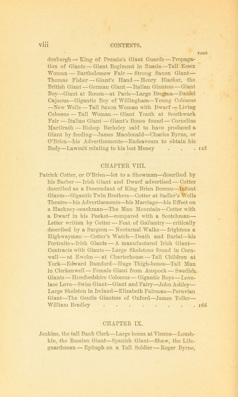 PAGE denburgh— King of Prussia’s Giant Guards — Propaga- tion of Giants—Giant Regiment in Russia—Tall Essex Woman — Bartholomew Fair — Strong Saxon Giant— Thomas Fisher — Giant’s Hand — Henry Blacker, the British Giant — German Giant — Italian Giantess — Giant Boy—Giant at Rouen—at Paris—Large Bregma—Daniel Cajanus—Gigantic Boy of Willingham—Young Colossus —New Wells — Tall Saxon Woman with Dwarf — Living Colossus — Tall Woman — Giant Youth at Southwark Fair — Italian Giant — Giant’s Bones found — Cornelius MacGrath — Bishop Berkeley said to have produced a Giant by feeding—James Macdonald—Charles Byrne, or O’Brien—his Advertisements—Endeavours to obtain his Body—Lawsuit relating to his lost Money . . .128 CHAPTER VIII. Patrick Cotter, or O’Brien—let to a Showman—described by his Barber — Irish Giant and Dwarf advertised — Cotter described as a Descendant of King Brien Boreau—Infant Giants—Gigantic Twin Brothers—Cotter at Sadler’s Wells Theatre—his Advertisements—his Marriage—his Effect on a Hackney-coachman—The Man Mountain—Cotter with a Dwarf in his Pocket—compared with a Scotchman—• Letter written by Cotter — Feat of Gallantry — critically described by a Surgeon — Nocturnal Walks — frightens a Highwayman — Cotter’s Watch—Death and Burial—his Portraits—Irish Giants — A manufactured Irish Giant— Contracts with Giants — Large Skeletons found in Corn- wall — at Ewelm — at Charterhouse — Tall Children at York—Edward Bamford—Huge Thigh-bones—Tall Man in Clerkenwell — Female Giant from Anspock — Swedish. Giants—Herefordshire Colossus — Gigantic Boys—Love- lace Love—Swiss Giant—Giant and Fairy—John Ashley— Large Skeleton in Ireland—Elizabeth Fairman—Peruvian Giant—The Gentle Giantess of Oxford—James Toller— William Bradley 166 CHAPTER IX. Jenkins, the tall Bank Clerk—Large bones at Vienna—Loush- kin, the Russian Giant—Spanish Giant—Shaw, the Life- guardsman— Epitaph on a Tall Soldier — Roger Byrne,