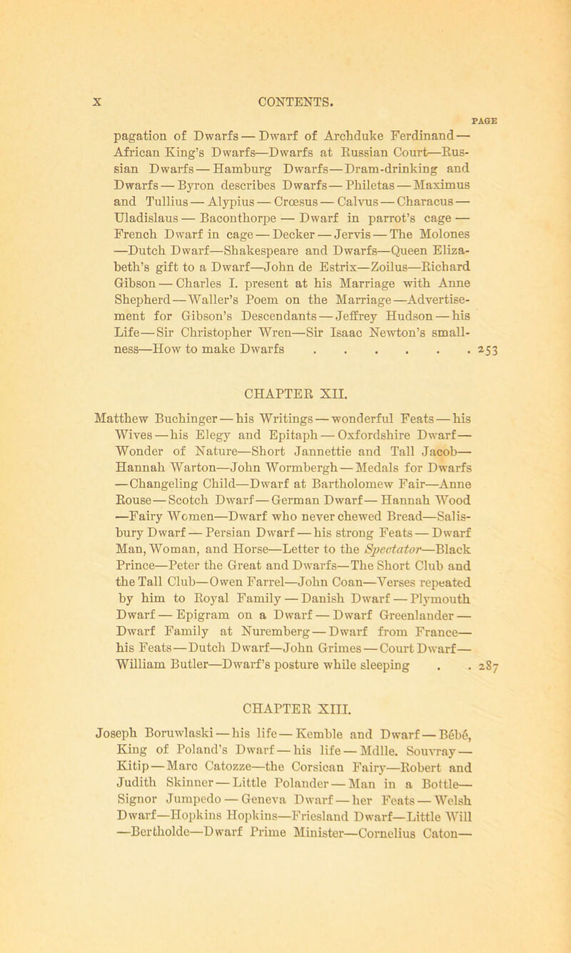 pagation of Dwarfs — Dwarf of Archduke Ferdinand — African King’s Dwarfs—Dwarfs at Russian Court—Rus- sian Dwarfs — Hamburg Dwarfs—Dram-drinking and Dwarfs — Byron describes Dwarfs—Philetas — Maximus and Tullius — Alypius — Croesus — Calvus — Characus — Uladislaus — Bacontliorpe — Dwarf in parrot’s cage — French Dwarf in cage — Decker — Jervis — The Molones —Dutch Dwarf—Shakespeare and Dwarfs—Queen Eliza- beth’s gift to a Dwarf—John de Estrix—Zoilus—Bichard Gibson — Charles I. present at his Marriage with Anne Shepherd—Waller’s Poem on the Marriage—Advertise- ment for Gibson’s Descendants — Jeffrey Hudson — his Life—Sir Christopher Wren—Sir Isaac Newton’s small- ness—How to make Dwarfs CHAPTER XII. Matthew Buchinger — his Writings — wonderful Feats—his Wives—his Elegy and Epitaph—Oxfordshire Dwarf— Wonder of Nature—Short Jannettie and Tall Jacob— Hannah Warton—John Wormbergh —Medals for Dwarfs —Changeling Child—Dwarf at Bartholomew Fair—Anne Bouse—Scotch Dwarf—German Dwarf—Hannah Wood —Fairy Women—Dwarf who never chewed Bread—Salis- bury Dwarf— Persian Dwarf — his strong Feats — Dwarf Man, Woman, and Horse—Letter to the Sjjectator—Black Prince—Peter the Great and Dwarfs—The Short Club and the Tall Club—Owen Farrel—John Coan—Verses repeated by him to Royal Family — Danish Dwarf — Plymouth Dwarf—Epigram on a Dwarf — Dwarf Greenlander — Dwarf Family at Nuremberg — Dwarf from France— his Feats—Dutch Dwarf—John Grimes — Court Dwarf— William Butler—Dwarf’s posture while sleeping CHAPTER XIII. Joseph Boruwlaski — his life—Kemble and Dwarf — B6b6, King of Poland’s Dwarf —his life —Mdlle. Souvray — Kitip — Marc Catozze—the Corsican Faiiy—Robert and Judith Skinner—Little Polander — Man iu a Bottle— Signor Jumpedo — Geneva Dwarf —her Feats — Welsh Dwarf—Hopkins Hopkins—Friesland Dwarf—Little Will —Bertkolde—Dwarf Prime Minister—Cornelius Caton—