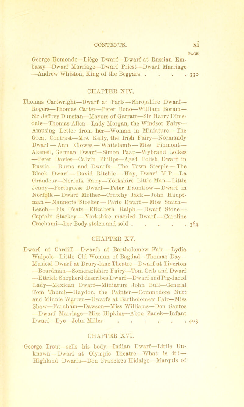 PAGE George Romondo—Li&ge Dwarf—Dwarf at Russian Em- bassy—Dwarf Marriage—Dwarf Priest—Dwarf Marriage —Andrew Whiston, King of the Beggars . . . .330 CHAPTER XIV. Thomas Cartwright—Dwarf at Paris—Shropshire Dwarf— Rogers—Thomas Carter—Peter Bono—William Boram— Sir Jeffrey Dunstan—Mayors of Garratt—Sir Harry Dims- dale—Thomas Allen—Lady Morgan, the Windsor Fairy— Amusing Letter from her—Woman in Miniature—The Great Contrast—Mrs. Kelly, the Irish Fairy—Normandy Dwarf — Ann Clowes — Whitelamb — Miss Pinmont— Akeneil, German Dwarf—Simon Paap—Wybrand Lolkes —Peter Davies—Calvin Philips—Aged Polish Dwarf in Russia—Burns and Dwarfs — The Town Steeple — The Black Dwarf — David Ritchie — Hay, Dwarf M.P.—La Grandeur—Norfolk Fairy—Yorkshire Little Man—Little Jenny—Portuguese Dwarf—Peter Dauntlow — Dwarf in Norfolk — Dwarf Mother—Crutchy Jack—John Haupt- man — Nannette Stocker — Paris Dwarf — Miss Smith— Leach — his Feats—Elizabeth Ralph — Dwarf Stone — Captain Starkey — Yorkshire married Dwarf — Caroline Crachami—her Body stolen and sold 364 CHAPTER XV. Dwarf at Cardiff—Dwarfs at Bartholomew Fair—Lydia Walpole—Little Old Woman of Bagdad—Thomas Day— Musical Dwarf at Drury-lane Theatre—Dwarf at Tiverton —Boardman—Somersetshire Fairy—Tom Crib and Dwarf —Ettrick Shepherd describes Dwarf—Dwarf and Pig-faced Lady—Mexican Dwarf—Miniature John Bull—General Tom Thumb—Haydon, the Painter—Commodore Nutt and Minnie Warren—Dwarfs at Bartholomew Fair—Miss Shaw—Farnham—Dawson—Miss Williams—Don Santos —Dwarf Marriage—Miss Hipkins—Aboo Zadek—Infant Dwarf—Dye—John Miller 403 CHAPTER XVI. George Trout—sells his body—Indian Dwarf—Little Un- known— Dwarf at Olympic Theatre—What is it? — Highlaud Dwarfs—Don Francisco Hidalgo—Marquis of