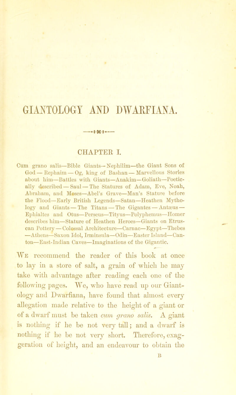 GIANTOLOGY AND DWARFIANA. !Xi-— CHAPTER I. Cum grano salis—Bible Giants— Nephilim—tbe Giant Sons of God — Repliaim — Og, king of Baslian — Marvellous Stories about him—Battles with Giants—Anakim—Goliath—Poetic- ally described—Saul — The Statures of Adam, Eve, Noah, Abraham, and Moses—Abel’s Grave—Man’s Stature before the Flood—Early British Legends—Satan—Heathen Mytho- logy and Giants — The Titans — The Gigantes — Antaeus — Ephialtes and Otus—Perseus—Tityus—Polyphemus—Homer describes him—Stature of Heathen Heroes—Giants on Etrus- can Pottery — Colossal Architecture—Carnac—Egypt—Thebes —Athens—Saxon Idol, Irminsula—Odin—Easter Island—Can- ton—East-Indian Caves—Imaginations of the Gigantic. We recommend the reader of this book at once to lay in a store of salt, a grain of which he may take with advantage after reading each one of the following pages. We, who have read up our Giant- ology and Dwarfiana, have found that almost every allegation made relative to the height of a giant or of a dwarf must be taken cum grano salis. A giant is nothing if he be not very tall; and a dwarf is nothing if lie be not very short. Therefore, exag- geration of height, and an endeavour to obtain the B