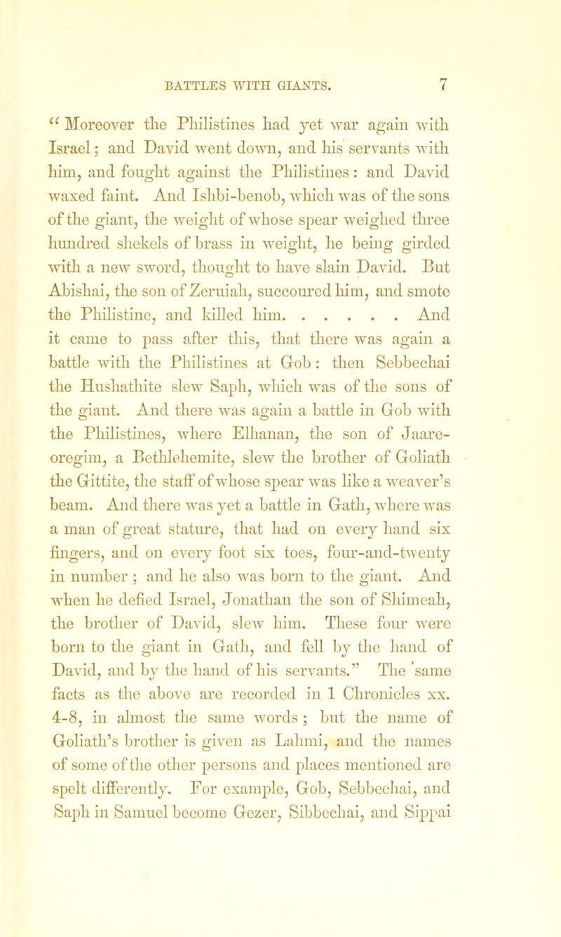 u Moreover the Philistines had yet war again with Israel; and David went down, and his servants with him, and fought against the Philistines: and David waxed faint. And Ishbi-benob, which was of the sons of the giant, the weight of whose spear weighed tln’ee hundred shekels of brass in weight, he being girded with a new sword, thought to have slain David. But Abishai, the son of Zeruiah, succoured him, and smote the Philistine, and killed him And it came to pass after this, that there was again a battle with the Philistines at Gob: then Scbbechai the Hushathite slew Sapli, which was of the sons of the giant. And there was again a battle in Gob with the Philistines, where Elhanan, the son of Jaare- oregim, a Bethlehemite, slew the brother of Goliath the Gittite, the staff of whose spear was like a weaver’s beam. And there was yet a battle in Gath, where was a man of great stature, that had on every hand six fingers, and on every foot six toes, four-and-twenty in number ; and he also was born to the giant. And when he defied Israel, Jonathan the son of Shimeah, the brother of David, slew him. These four were born to the giant in Gath, and fell by the hand of David, and by the hand of his servants.” The ’same facts as the above are recorded in 1 Chronicles xx. 4-8, in almost the same words ; but the name of Goliath’s brother is given as Lalnni, and the names of some of the other persons and places mentioned are spelt differently. For example, Gob, Sebbechai, and Sapli in Samuel become Gezer, Sibbechai, and Sippai