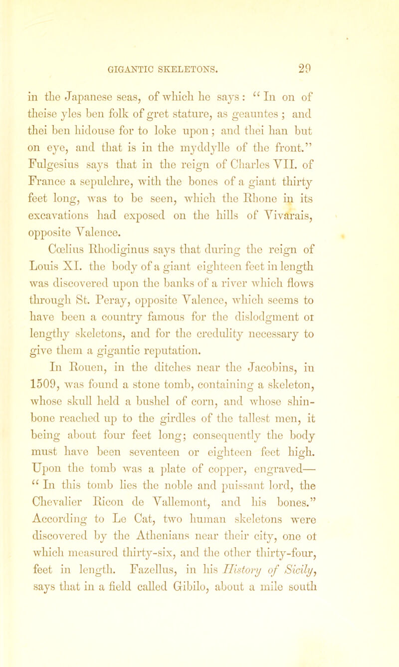 in the Japanese seas, of which he says: “ In on of theise yles ben folk of gret stature, as geauntes ; and thei ben hidouse for to loke upon; and tliei ban but on eye, and that is in the myddylle of the front.” Fulgesius says that in the reign of Charles VII. of France a sepulchre, with the bones of a giant thirty feet long, was to be seen, which the Rhone in its excavations had exposed on the hills of Vivarais, opposite Valence. Coelius Rhodiginus says that during the reign of Louis XI. the body of a giant eighteen feet in length was discovered upon the banks of a river which flows through St. Peray, opposite Valence, which seems to have been a country famous for the dislodgment or lengthy skeletons, and for the credulity necessary to give them a gigantic reputation. In Rouen, in the ditches near the Jacobins, in 1509, was found a stone tomb, containing a skeleton, whose skull held a bushel of corn, and whose shin- bone reached up to the girdles of the tallest men, it being about four feet long; consequently the body must have been seventeen or eighteen feet high. Upon the tomb was a plate of copper, engraved— u In this tomb lies the noble and puissant lord, the Chevalier Ricon de Vallemont, and his bones.” According to Le Cat, two human skeletons were discovered by the Athenians near their city, one ot which measured thirty-six, and the other thirty-four, feet in length. Fazellus, in his History of Sicily, says that in a field called Gibilo, about a mile south