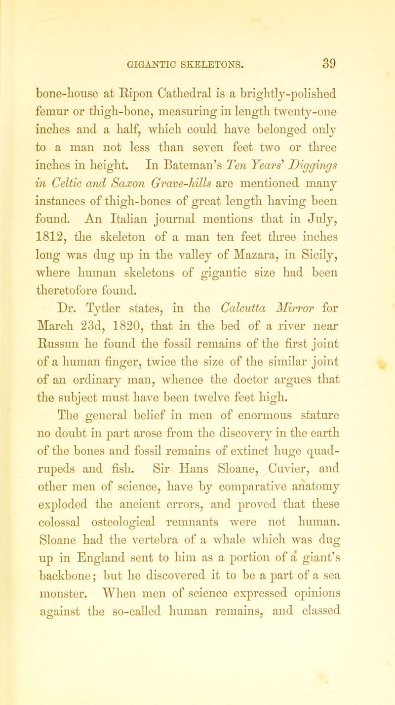 bone-liouse at Ripon Cathedral is a brightly-polished femur or thigh-bone, measuring in length twenty-one inches and a half, which could have belonged only to a man not less than seven feet two or three inches in height. In Bateman’s Ten Years’ Diggings in Celtic and Saxon Grave-hills are mentioned many instances of thigh-bones of great length having been found. An Italian journal mentions that in July, 1812, the skeleton of a man ten feet three inches long was dug up in the valley of Mazara, in Sicily, where human skeletons of gigantic size had been theretofore found. Dr. Tytler states, in the Calcutta Mirror for March 23d, 1820, that in the bed of a river near Russun he found the fossil remains of the first joint of a human finger, twice the size of the similar joint of an ordinary man, whence the doctor argues that the subject must have been twelve feet high. The general belief in men of enormous stature no doubt in part arose from the discovery in the earth of the bones and fossil remains of extinct huge quad- rupeds and fish. Sir Hans Sloane, Cuvier, and other men of science, have by comparative anatomy exploded the ancient errors, and proved that these colossal osteological remnants were not human. Sloane had the vertebra of a whale which was dug up in England sent to him as a portion of a giant’s backbone; but he discovered it to be a part of a sea monster. When men of scienco expressed opinions against the so-called human remains, and classed