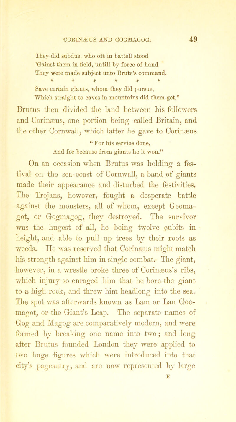 They did subdue, who oft in battell stood ’Gainst them in field, untill by force of hand They were made subject unto Brute’s command. ****** Save certain giants, whom they did pursue, Which straight to caves in mountains did them get.” Brutus then divided the land between his followers and Corinseus, one portion being called Britain, and the other Cornwall, which latter he gave to Corinaeus “ For his service done, And for because from giants he it won.” On an occasion when Brutus was holding a fes- tival on the sea-coast of Cornwall, a band of giants made their appearance and disturbed the festivities. The Trojans, however, fought a desperate battle against the monsters, all of whom, except Geoma- got, or Gogmagog, they destroyed. The survivor was the hugest of all, he being twelve pubits in height, and able to pull up trees by their roots as weeds. He was reserved that Corinseus might match his strength against him in single combat.- The giant, however, in a wrestle broke three of Corinseus’s ribs, which injury so enraged him that he bore the giant to a high rock, and threw him headlong into the sea. The spot was afterwards known as Lam or Lan Goe- magot, or the Giant’s Leap. The separate names of Gog and Magog are comparatively modern, and were formed by breaking one name into two; and long after Brutus founded London they were applied to two huge figures which were introduced into that C> O city’s pageantry, and are now represented by large E