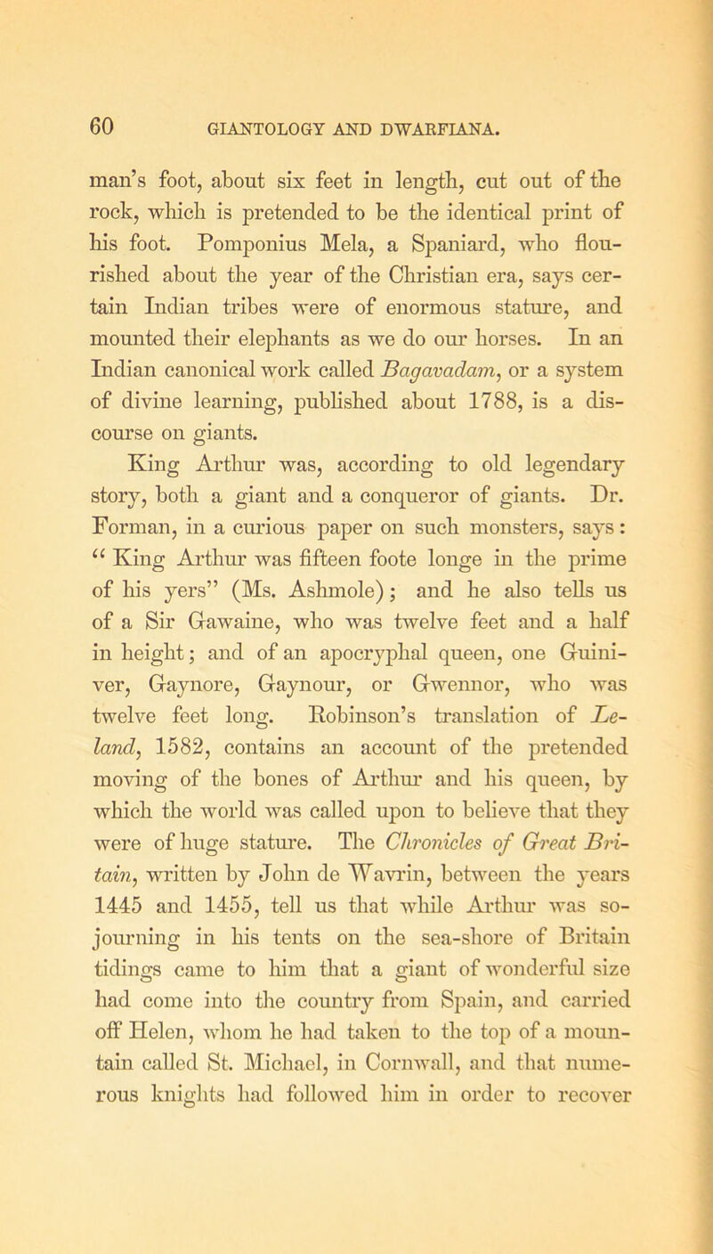 man’s foot, about six feet in length, cut out of the rock, which is pretended to be the identical print of his foot. Pomponius Mela, a Spaniard, who flou- rished about the year of the Christian era, says cer- tain Indian tribes were of enormous stature, and mounted their elephants as we do our horses. In an Indian canonical work called Bagavadam, or a system of divine learning, published about 1788, is a dis- course on giants. King Arthur was, according to old legendary story, both a giant and a conqueror of giants. Dr. Forman, in a curious paper on such monsters, says: 11 King Arthur was fifteen foote longe in the prime of his yers” (Ms. Ashmole); and he also tells us of a Sir Grawaine, who was twelve feet and a half in height; and of an apocryphal queen, one Gruini- ver, Graynore, Graynour, or Grwennor, who was twelve feet long. Robinson’s translation of Be- laud, 1582, contains an account of the pretended moving of the bones of Arthur and his queen, by which the world was called upon to believe that they were of huge stature. The Chronicles of Great Bri- tain, written by John de Wavrin, between the years 1445 and 1455, tell us that while Arthur was so- journing in his tents on the sea-shore of Britain tidings came to him that a giant of wonderful size had come into the country from Spain, and carried off Helen, whom he had taken to the top of a moun- tain called St. Michael, in Cornwall, and that nume- rous knights had followed him in order to recover