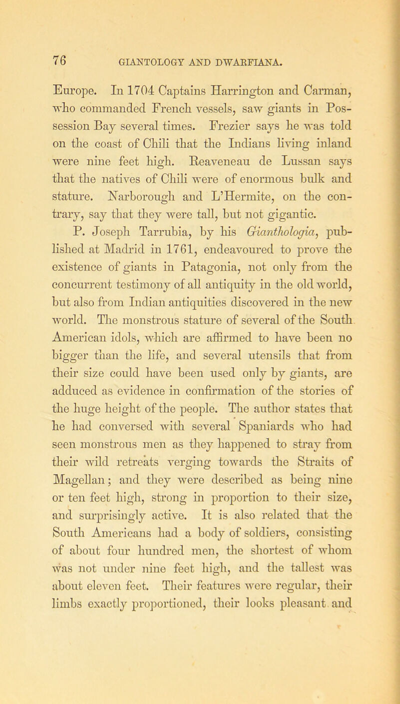 Europe. In 1704 Captains Harrington and Carman, who commanded French vessels, saw giants in Pos- session Bay several times. Frezier says he was told on the coast of Chili that the Indians living inland were nine feet high. Beaveneau de Lussan says that the natives of Chili were of enormous bulk and stature. Narborough and L’Hermite, on the con- trary, say that they were tall, but not gigantic. P. Joseph Tarrubia, by his Gicinthologia, pub- lished at Madrid in 1761, endeavoured to prove the existence of giants in Patagonia, not only from the concurrent testimony of all antiquity in the old world, but also from Indian antiquities discovered in the new world. The monstrous stature of several of the South American idols, which are affirmed to have been no bigger than the life, and several utensils that from their size could have been used only by giants, are adduced as evidence in confirmation of the stories of the huge height of the people. The author states that he had conversed with several Spaniards who had seen monstrous men as they happened to stray from their wild retreats verging towards the Straits of Magellan; and they were described as being nine or ten feet high, strong in proportion to their size, and surprisingly active. It is also related that the South Americans had a body of soldiers, consisting of about four hundred men, the shortest of whom was not under nine feet high, and the tallest was about eleven feet. Their features were regular, their limbs exactly proportioned, their looks pleasant and