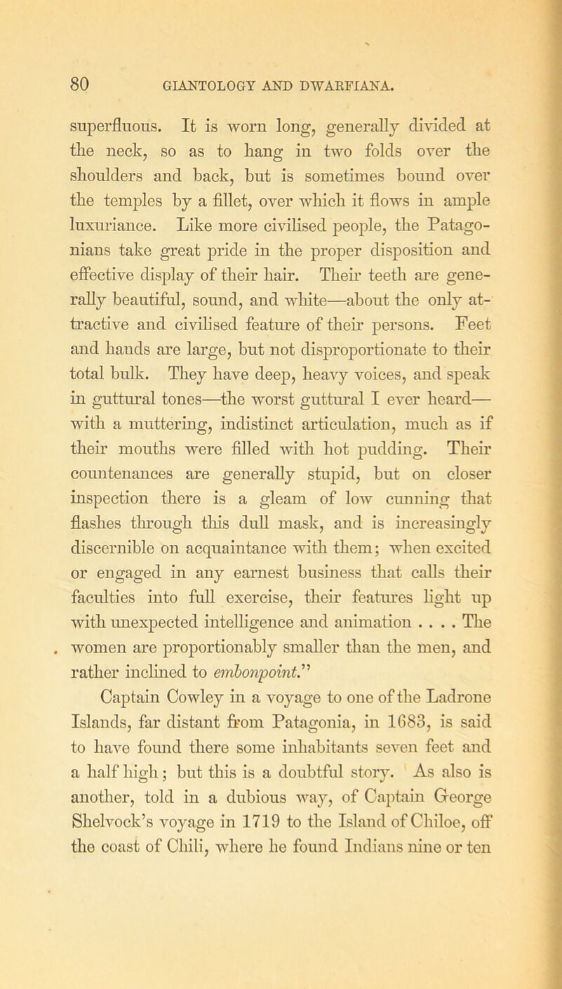 superfluous. It is worn long, generally divided at tlie neck, so as to hang in two folds over tlie shoulders and back, but is sometimes bound over tlie temples by a fillet, over wliicb it flows in ample luxuriance. Like more civilised people, tlie Patago- nians take great pride in the proper disposition and effective display of their hair. Their teeth are gene- rally beautiful, sound, and white—about the only at- tractive and civilised feature of their persons. Feet and hands are large, but not disproportionate to their total bulk. They have deep, heavy voices, and speak in guttural tones—the worst guttural I ever heard— with a muttering, indistinct articulation, much as if their mouths were filled with hot pudding. Then’ countenances are generally stupid, but on closer inspection there is a gleam of low cunning that flashes through this dull mask, and is increasingly discernible on acquaintance with them; when excited or engaged in any earnest business that calls their faculties into full exercise, their features light up with unexpected intelligence and animation .... The . women are proportionably smaller than the men, and rather inclined to embonpoint.'’'1 Captain Cowley in a voyage to one of the Ladrone Islands, far distant from Patagonia, in 1683, is said to have found there some inhabitants seven feet and a half high; but this is a doubtful story. As also is another, told in a dubious way, of Captain George Shelvock’s voyage in 1719 to the Island of Cliiloe, off the coast of Chili, where he found Indians nine or ten