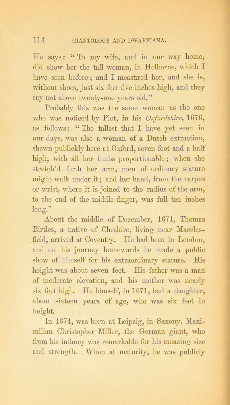 He says: “To my wife, and in our way home, did show her the tall woman, in Holborne, which I have seen before; and I measured her, and she is, without shoes, just six feet five inches high, and they say not above twenty-one years old.” Probably this was the same woman as the one who was noticed by Plot, in his Oxfordshire, 1676, as follows: “ The tallest that I have yet seen in our days, was also a woman of a Dutch extraction, shewn publickly here at Oxford, seven foot and a half high, with all her limbs proportionable; when she stretch’d forth her arm, men of ordinary stature might walk under it; and her hand, from the carpus or wrist, where it is joined to the radius of the arm, to the end of the middle finger, was full ten inches long.” About the middle of December, 1671, Thomas Birtles, a native of Cheshire, living near Maccles- field, arrived at Coventry. He had been in London, and on his journey homewards he made a public show of himself for his extraordinary stature. His height was about seven feet. His father was a man of moderate elevation, and his mother was nearly six feet high. He himself, in 1671, had a daughter, about sixteen years of age, who was six feet in height. In 1674, was born at Leipzig, in Saxony, Maxi- milian Christopher Miller, the German giant, who from his infancy was remarkable for his amazing size and strength. When at maturity, he was publicly