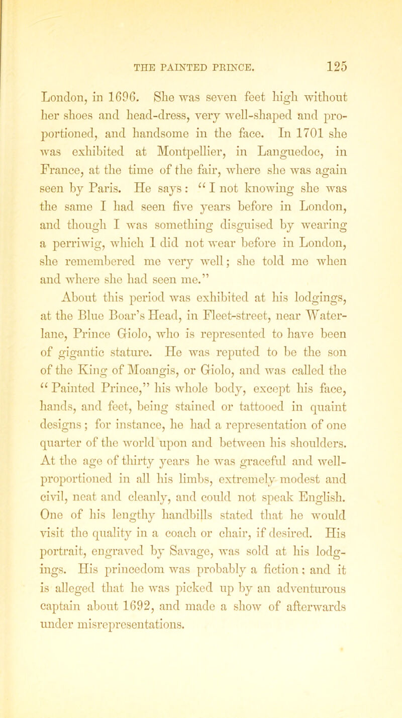 London, in 1696. She was seven feet high without her shoes and head-dress, very well-shaped and pro- portioned, and handsome in the face. In 1701 she was exhibited at Montpellier, in Languedoc, in France, at the time of the fair, where she was again seen by Paris. He says: “I not knowing she was the same I had seen five years before in London, and though I was something disguised by wearing a perriwig, which 1 did not wear before in London, she remembered me very well; she told me when and where she had seen me.” About this period was exhibited at his lodgings, at the Blue Boar’s Head, in Fleet-street, near Water- lane, Prince Giolo, who is represented to have been of gigantic stature. He was reputed to he the son of the King of Moangis, or Giolo, and was called the u Painted Prince,” his whole body, except his face, hands, and feet, being stained or tattooed in quaint designs; for instance, he had a representation of one quarter of the world upon and between his shoulders. At the age of thirty years ho was graceful and well- proportioned in all his limbs, extremely modest and civil, neat and cleanly, and could not speak English. One of his lengthy handbills stated that he would visit the quality in a coach or chair, if desired. His portrait, engraved by Savage, was sold at his lodg- ings. His princedom was probably a fiction; and it is alleged that he was picked up by an adventurous captain about 1692, and made a show of afterwards under misrepresentations.