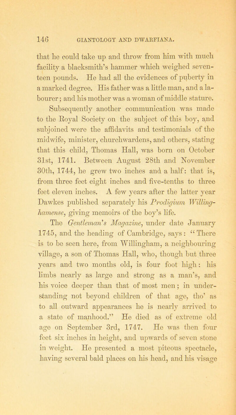 that he could take up and tlu'ow from him with much facility a blacksmith’s hammer which weighed seven- teen pounds. He had all the evidences of puberty in a marked degree. His father was a little man, and a la- bourer; and his mother was a woman of middle stature. Subsequently another communication was made to the Royal Society on the subject of this boy, and subjoined were the affidavits and testimonials of the midwife, minister, churchwardens, and others, stating that this child, Thomas Hall, was born on October 31st, 1741. Between August 28th and November 30th, 1744, he grew two inches and a half: that is, from three feet eight inches and five-tenths to three feet eleven inches. A few years after the latter year Dawkes published separately his Prodigium Willing- liomense, giving memoirs of the boy’s life. The Gentleman's Magazine, under date January 1745, and the heading of Cambridge, says : “ There is to be seen here, from Willingham, a neighbouring village, a son of Thomas Hall, who, though but three years and two months old, is four foot high: his limbs nearly as large and strong as a man’s, and his voice deeper than that of most men; in under- standing not beyond children of that age, tlio’ as to all outward appearances he is nearly arrived to a state of manhood.” He died as of extreme old ago on September 3rd, 1747. He was then four feet six inches in height, and upwards of seven stone in weight. He presented a most piteous spectacle, having several bald places on his head, and his visage