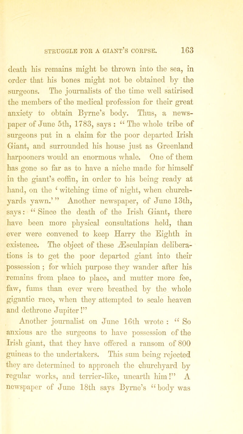 death his remains might be thrown into the sea, in order that his bones might not be obtained by the surgeons. The journalists of the time well satirised the members of the medical profession for their great anxiety to obtain Byrne’s body. Thus, a news- paper of June 5th, 1783, says : “ The whole tribe of surgeons put in a claim for the poor departed Irish Giant, and surrounded his house just as Greenland liarpooners would an enormous whale. One of them has gone so far as to have a niche made for himself in the giant’s coffin, in order to his being ready at hand, on the t witching time of night, when church- yards yawn.’” Another newspaper, of June 13th, says: “ Since the death of the Irish Giant, there have been more physical consultations held, than ever were convened to keep Harry the Eighth in existence. The object of these iEsculapian delibera- tions is to get the poor departed giant into their possession ; for which purpose they wander after his remains from place to place, and mutter more fee, faw, fums than ever were breathed by the whole gigantic race, when they attempted to scale heaven and dethrone Jupiter!” Another journalist on June 16th wrote : u So anxious are the surgeons to have possession of the Irish giant, that they have offered a ransom of 800 guineas to the undertakers. This sum being rejected they are determined to approach the churchyard by regular works, and terrier-like, unearth him!” A newspaper of June 18th says Byrne’s “body was