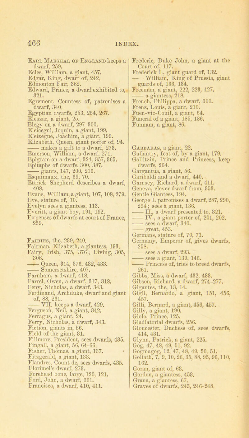 Eakl Marshal ok England keeps a dwarf, 259. Ecles, William, a giant, 457. Edgar, King, dwarf of, 242. Edmonton Fair, 382. Edward, Prince, a dwarf exhibited to, 321. Egremont, Countess of, patronises a dwarf, 340. Egyptian dwarfs, 253, 254, 267. Eleazar, a giant, 25. Elegy on a dwarf, 297-300. Eleicegni, Joquin, a giant, 199. Eleizegue, Joachim, a giant, 199. Elizabeth, Queen, giant porter of, 94. —— makes a gift to a dwarf, 273. Emerson, William, a dwarf, 271. Epigram on a dwarf, 324, 357, 365. Epitaphs of dwarfs, 300, 387. giants, 147, 200, 216. Esquimaux, the, 69, 70. Ettrick Shepherd describes a dwarf, 408. Evans, William, a giant, 107, 108, 279. Eve, stature of, 10. Evelyn sees a giantess, 113. Everitt, a giant boy, 191, 192. Expenses of dwarfs at court of France, 259. Fairies, the, 239, 240. Fairman, Elizabeth, a giantess, 193. Fairy, Irish, 375, 376; Living, 305, 308. Queen, 314, 376, 432, 433. Somersetshire, 407. Famham, a dwarf, 418. Farrel, Owen, a dwarf, 317, 318. Feny, Nicholas, a dwarf, 343. Ferdinand, Archduke, dwarf and giant of, 88, 261. Vlf. keeps a dwarf, 429. Ferguson, Neil, a giant, 342. Ferragus, a giant, 24. Ferry, Nicholas, a dwarf, 343. Fiction, giants in, 56. Field of the giant, 31. Fillmore, President, sees dwarfs, 435. Fingall, a giant, 56, 64-66. Fisher, Thomas, a giant, 137. Fitzgerald, a giant, 133. Flandres, Count de, sees dwarfs, 435. Florimel’s dwarf, 273. Forehead bone, large, 120, 121. Ford, John, a dwarf, 361. Francisca, a dwarf, 410, 411. Frederic, Duke John, a giant at the Court of, 117. Frederick I., giant guard of, 132. — William, King of Prussia, giant guards of, 133, 134. Freeman, a giant, 222, 223, 427. —— a giantess, 218. French, Philippa, a dwarf, 300. Frenz, Louis, a giant, 210. Fuen-vic-Couil, a giant, 64. Funeral of a giant, 185, 186. Funnam, a giant, 86. Gabbaras, a giant, 22. Gallantry, feat of, by a giant, 179. Gallitzin, Prince and Princess, keep dwarfs, 264. Gargantua, a giant, 56. Garibaldi and a dwarf, 440. Garnsey, Richard, a dwarf, 411. Geneva, clever dwarf from, 353. Gentle Giantess, 194. George I. patronises a dwarf, 287, 290, 294; sees a giant, 136. II., a dwarf presented to, 321. IV., a giant porter of, 201, 202. sees a dwarf, 340. great, 453. Germans, stature of, 70, 71. Germany, Emperor of, gives dwarfs, 258. sees a dwarf, 293. sees a giant, 139, 146. Princess of, tries to breed dwarfs, 261. Gibbs, bliss, a dwarf, 432, 433. Gibson, Richard, a dwarf, 274-277. Gigantes, the, 13, 14. Gigli, Bernardo, a giant, 151, 456, 457. Gilli, Bernard, a giant, 456, 457. Gilly, a giant, 190. Giolo, Prince, 125. Gladiatorial dwarfs, 256. Gloucester, Duchess of, sees dwarfs, 414, 431. Glynn, Patrick, a giant, 225. Gog, 47, 48, 49, 51, 92. Gogmagog, 12, 47. 48. 49, 50, 51. Goliath, 7, 9, 10, 26, 35, 88, 95, 96,110, 162. Goran, giant of, 63. Gordon, a giantess, 453. Grana, a giantess, 67. Graves of dwarfs, 243, 246-248.