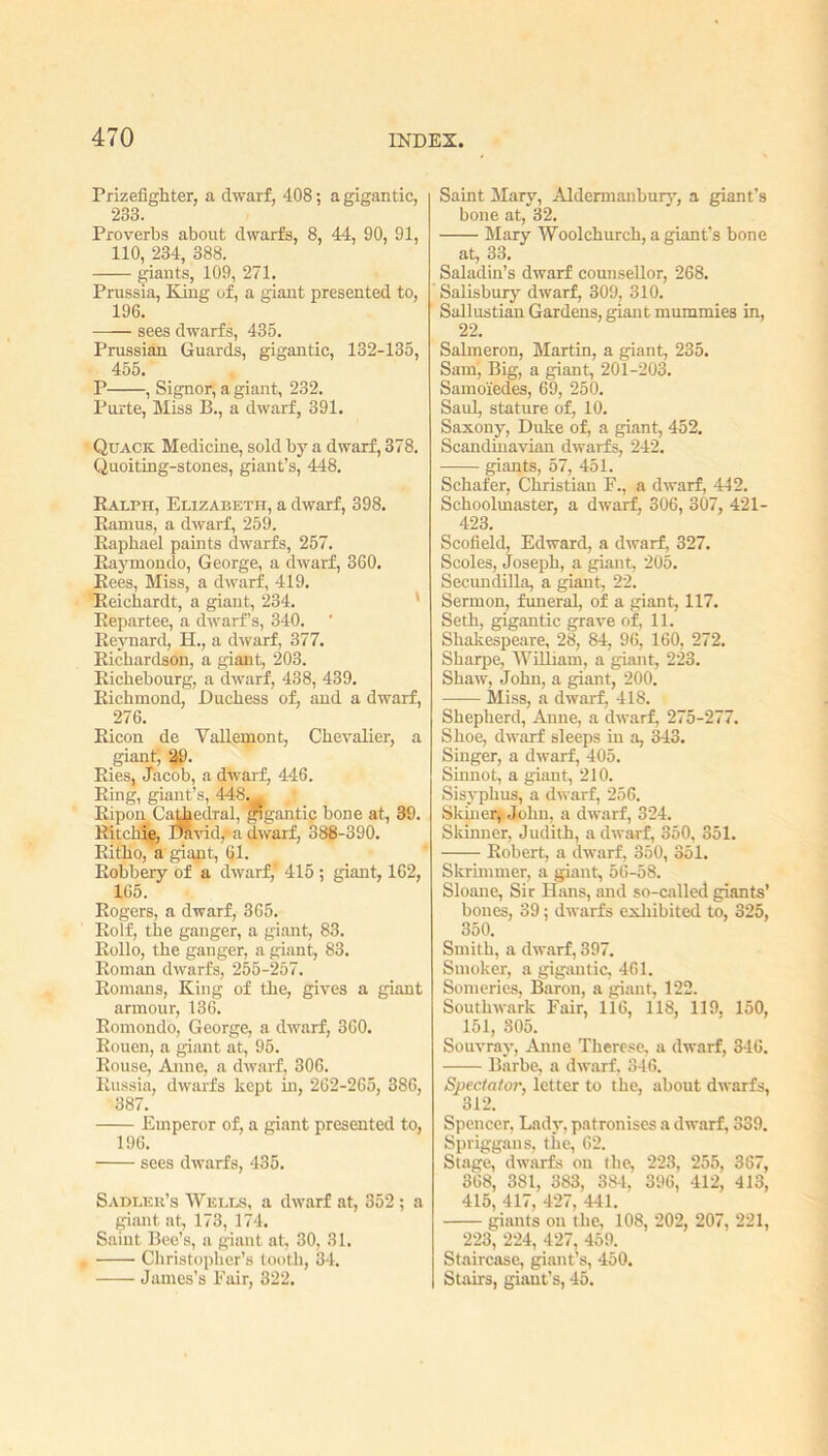Prizefighter, a dwarf, 408; a gigantic, 233. Proverbs about dwarfs, 8, 44, 90, 91, 110, 234, 388. giants, 109, 271. Prussia, King of, a giant presented to, 196. —— sees dwarfs, 435. Prussian Guards, gigantic, 132-135, 455. P , Signor, a giant, 232. Purte, Miss B., a dwarf, 391. Quack Medicine, sold by a dwarf, 378. Quoiting-stones, giant’s, 448. Ralph, Elizabeth, a dwarf, 398. Ramus, a dwarf, 259. Raphael paints dwarfs, 257. Raymondo, George, a dwarf, 360. Rees, Miss, a dwarf, 419. Reicbardt, a giant, 234. Repartee, a dwarf’s, 340. Reynard, H., a dwarf, 377. Richardson, a giant, 203. Richebourg, a dwarf, 438, 439. Richmond, Duchess of, and a dwarf, 276. Ricon de Yallemont, Chevalier, a giant, 29. Ries, Jacob, a dwarf, 446. Ring, giant’s, 448. Ripon Cathedral, *gantie bone at, 39. Ritchie, David,1 a dwarf, 388-390. Ritho, a giant, 61. Robbery of a dwarf,' 415 ; giant, 162, 165. Rogers, a dwarf, 365. Rolf, the ganger, a giant, 83. Rollo, the ganger, a giant, 83. Roman dwarfs, 255-257. Romans, King of the, gives a giant armour, 136. Romondo, George, a dwarf, 360. Rouen, a giant at, 95. Rouse, Anne, a dwarf, 306. Russia, dwarfs kept in, 262-265, 386, 387. Emperor of, a giant presented to, 196. sees dwarfs, 435. Sadler’s Wells, a dwarf at, 352; a giant at, 173, 174. Saint Bee’s, a giant at, 30, 31. Christopher’s tooth, 34. James’s Pair, 322. Saint Mary, Aldermanbury, a giant’s bone at, 32. Mary Woolchurch, a giant’s bone at, 33. Saladin’s dwarf counsellor, 268. Salisbury dwarf, 309, 310. Sallustian Gardens, giant mummies in, 22. Salmeron, Martin, a giant, 235. Sam, Big, a giant, 201-203. Samo'iedes, 69, 250. Saul, stature of, 10. Saxony, Duke of, a giant, 452. Scandinavian dwarfs, 242. giants, 57, 451. Schafer, Christian F., a dwarf, 442. Schoolmaster, a dwarf, 306, 307, 421- 423. Scofield, Edward, a dwarf, 327. Scoles, Joseph, a giant, 205. Secundilla, a giant, 22. Sermon, funeral, of a giant, 117. Seth, gigantic grave of, 11. Shakespeare, 28, 84, 96, 160, 272. Sharpe, William, a giant, 223. Shaw, John, a giant, 200. Miss, a dwarf, 418. Shepherd, Anne, a dwarf, 275-277. Shoe, dwarf sleeps in a, 343. Singer, a dwarf, 405. Sinnot, a giant, 210. Sisyphus, a dwarf, 256. Skin er, John, a dwarf, 324. Skinner, Judith, a dwarf, 350, 351. Robert, a dwarf, 350, 351. Skrimmer, a giant, 56-58. Sloane, Sir Hans, and so-called giants’ bones, 39; dwarfs exhibited to, 325, 350. Smith, a dwarf, 397. Smoker, a gigantic, 461. Someries, Baron, a giant, 122. Southwark Fair, 116, 118, 119, 150, 151, 805. Souvray, Anne Therese, a dwarf, 346. Barbe, a dwarf, 846. Spectator, letter to the, about dwarfs, 312. Spencer, Lady, patronises a dwarf, 339. Spriggans, the, 62. Stage, dwarfs on the, 223, 255, 387, 368, 381, 383, 384, 396, 412, 413, 415, 417, 427, 441. giants on the, 108, 202, 207, 221, 223, 224, 427, 459. Staircase, giant’s, 450. Stairs, giant’s, 45.