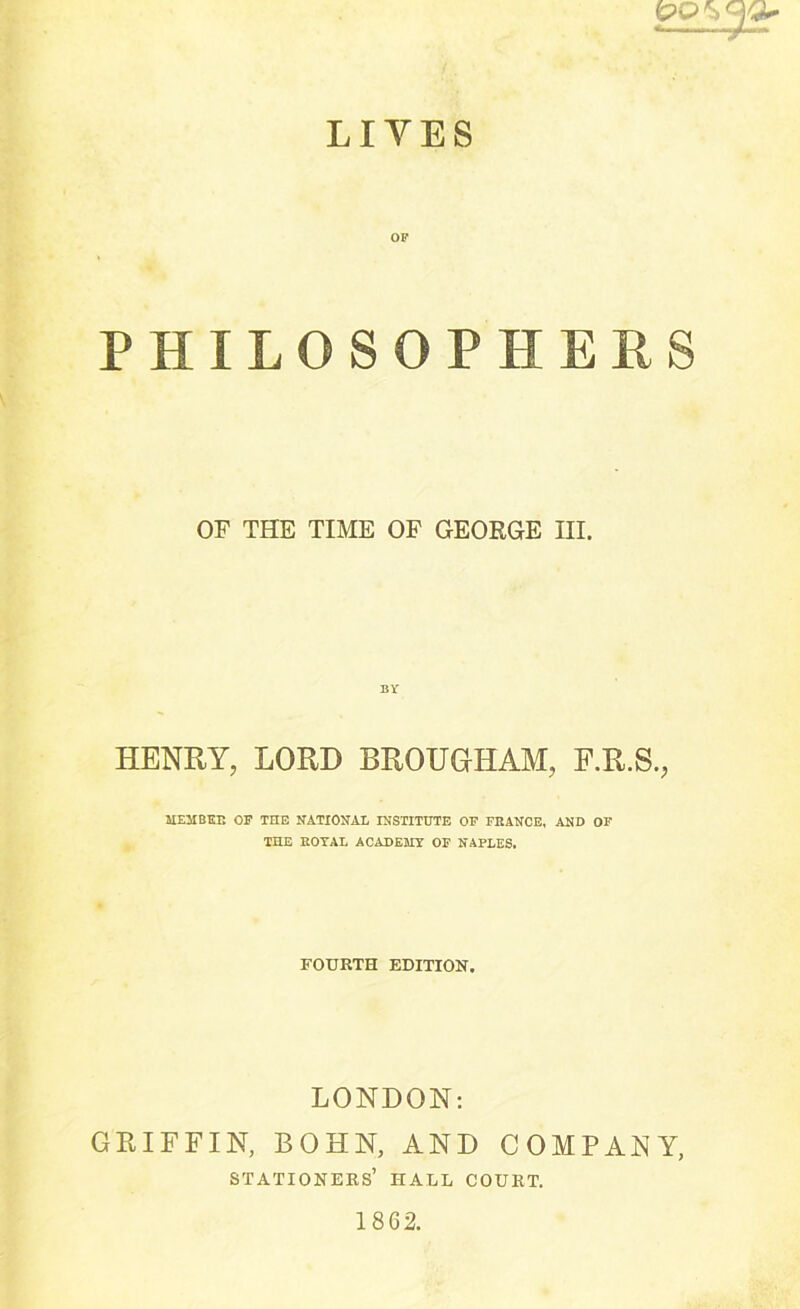 LIVES PHILOSOPHERS OF THE TIME OF GEORGE III. HENRY, LORD BROUGHAM, F.R.S., HEJIBEE OP THE NATIONAL INSTITUTE OP FRANCE, AND OP THE ROYAL ACADEKY OP NAPLES. FOURTH EDITION. LONDON: GRIFFIN, BOHN, AND COMPANY, stationers’ hall court. 18G2.