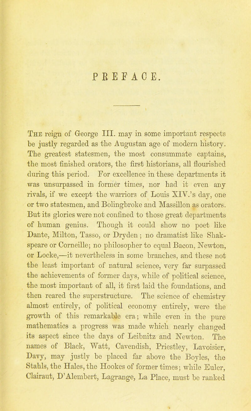 PEEE ACE. The reign of George III. may in some important respects be justly regarded as the Augustan age of modern history. The greatest statesmen, the most consummate captains, the most finished orators, the fiii’st historians, all flouinshed during this period. For excellence in these departments it was unsurpassed in former times, nor had it even any rivals, if we except the warriors of Louis XIV.’s day, one or two statesmen, and Bolinghroke and Massillon as orators. But its glories were not confined to those great departments of human genius. Though it could show no poet like Dante, Milton, Tasso, or Dryden ; no dramatist like Shak- speare or Corneille; no philosopher to equal Bacon, Newton, or Locke,—it nevertheless in some branches, and these not the least important of natural science, very far surpassed the achievements of former days, while of political science, the most important of all, it first laid the foundations, and then reared the superstructure. The science of chemistry almost entirely, of political economy entirely, were the growth of this remarkable era; while even in the pure mathematics a progress was made which nearly changed its aspect since the days of Leibnitz and Newton. The names of Black, Watt, Cavendish, Priestley, Lavoisier, Davy, may justly be placed far above the Boyles, the Stahls, the Hales, the Hookes of former times; while Euler, Clairaut, D’Alembert, Lagrange, La Place, must be ranked