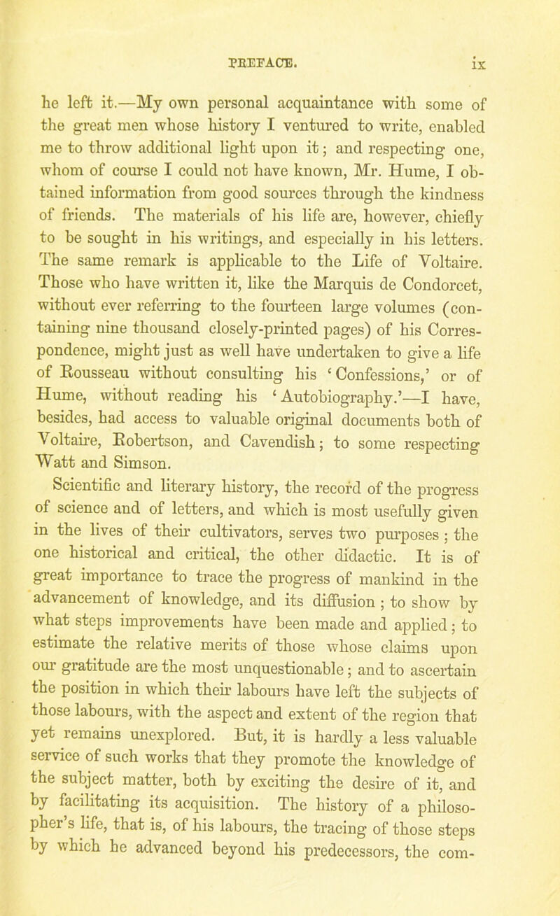 he left it.—My own personal acquaintance with some of the great men whose history I ventured to write, enabled me to throw additional light upon it; and respecting one, whom of course I could not have known, Mr. Hume, I ob- tained information from good sources through the kindness of friends. The materials of his life are, however, chiefly to be sought in his writings, and especially in his letters. The same remark is applicable to the Life of Voltaire. Those who have written it, like the Marquis de Condorcet, without ever referring to the fom-teen large volumes (con- taining nine thousand closely-printed pages) of his Corres- pondence, might just as well have undertaken to give a life of Eousseau without consulting his ‘Confessions,’ or of Hume, without reading his ‘Autobiography.’—I have, besides, had access to valuable original documents both of Voltaii-e, Eobertson, and Cavendish; to some respecting Watt and Simson. Scientific and literary history, the record of the progress of science and of letters, and which is most usefully given in the lives of their cultivators, serves two pimposes ; the one historical and critical, the other didactic. It is of great importance to trace the progress of mankind in the advancement of knowledge, and its diffusion; to show by what steps improvements have been made and applied; to estimate the relative merits of those whose claims upon our gratitude are the most unquestionable; and to ascertain the position in which their labours have left the subjects of those labom-s, with the aspect and extent of the region that yet remains unexplored. But, it is hardly a less valuable service of such works that they promote the knowledge of the subject matter, both by exciting the desii-e of it, and by facilitating its acquisition. The history of a philoso- pher s life, that is, of his labours, the tracing of those steps by which he advanced beyond his predecessors, the com-