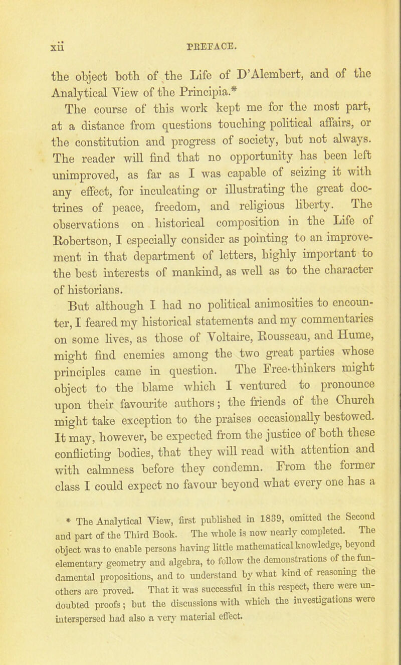 the object both of tbe X/ife of D’Alembert, and of tne Analytical View of tbe Principia.* Tbe course of tbis work kept me for tbe most part, at a distance from questions toucbing political affairs, or tbe constitution and progress of society, but not always. Tbe reader will find that no opportunity bas been left unimproved, as far as I was capable of seizing it witb any effect, for inculcating or illustrating tbe great doc- trines of peace, freedom, and rebgious bberty. Tbe observations on historical composition in the Life of Robertson, I especially consider as pouating to an improve- ment in that department of letters, highly important to the best interests of mankind, as well as to tbe character of historians. But although I bad no pobtical animosities to encoun- ter, I feared my historical statements and my commentaries on some lives, as those of A oltaire, Rousseau, and Hume, might find enemies among tbe two great parties whose principles came in question. Tbe Free-thinkers might object to tbe blame which I ventm'ed to pronounce upon their favourite authors; the friends of the Church might take exception to the praises occasionally bestowed. It may, however, be expected from the justice of both these conflicting bodies, that they will read with attention and with calmness before they condemn. From the former class I could expect no favour beyond what every one has a * The Analytical View, first published in 1839, omitted the Second and part of the Third Book. The whole is now nearly completed. The object was to enable persons having little mathematical knowledge, beyond elementary geometry and algebra, to follow the demonsti-ations of fte fun- damental propositions, and to understand by what kind of reasoning the others are proved. That it was successful in this respect, there were un- doubted proofs ; hut the discussions with which the investigations were interspersed had also a verj^ material effect.