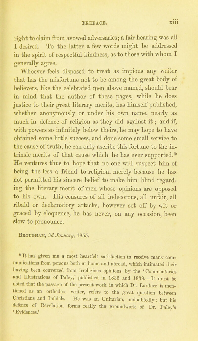 right to claim from avowed adversaries; a fair hearing was all I desired. To the latter a few words might be addressed in the spirit of respectful kindness, as to those with whom I generally agree. Whoever feels disposed to treat as impious any writer that has the misfortune not to he among the great body of believers, like the celebrated men above named, should bear in mind that the author of these pages, while he does justice to their great literary merits, has himself published, whether anonymously or under his own name, neai’ly as much in defence of religion as they did against it; and if, with powers so infinitely below theirs, he may hope to have obtained some little success, and done some small service to the cause of truth, he can only ascribe this fortune to the in- trinsic merits of that cause which he has ever supported.* He ventm’es thus to hope that no one will suspect him of being the less a friend to religion, merely because he has not permitted his sincere belief to make him blind regard- ing the literary merit of men whose opinions are opposed to his own. His censures of all indecorous, all unfair, all ribald or declamatory attacks, however set off by wit or graced by eloquence, he has never, on any occasion, been slow to pronounce. Beottgham, dd January^ 1865. * It has given me a most heartfelt satisfaction to receive many com- munications from persons both at home and abroad, wliich intimated their having been converted from in-eligious opinions by the ‘Commentaries and lUustrations of Paley,’ published in 1835 and 1838.—It must be noted that the passage of the present work in which Dr. Lardner is men- tioned as an orthodox writer, refers to the gi-eat question between Christians and Infidels. He was an Unitarian, undoubtedly; but his defence of Revelation forms really the groundwork of Dr. Paley’s ‘ Evidences.’