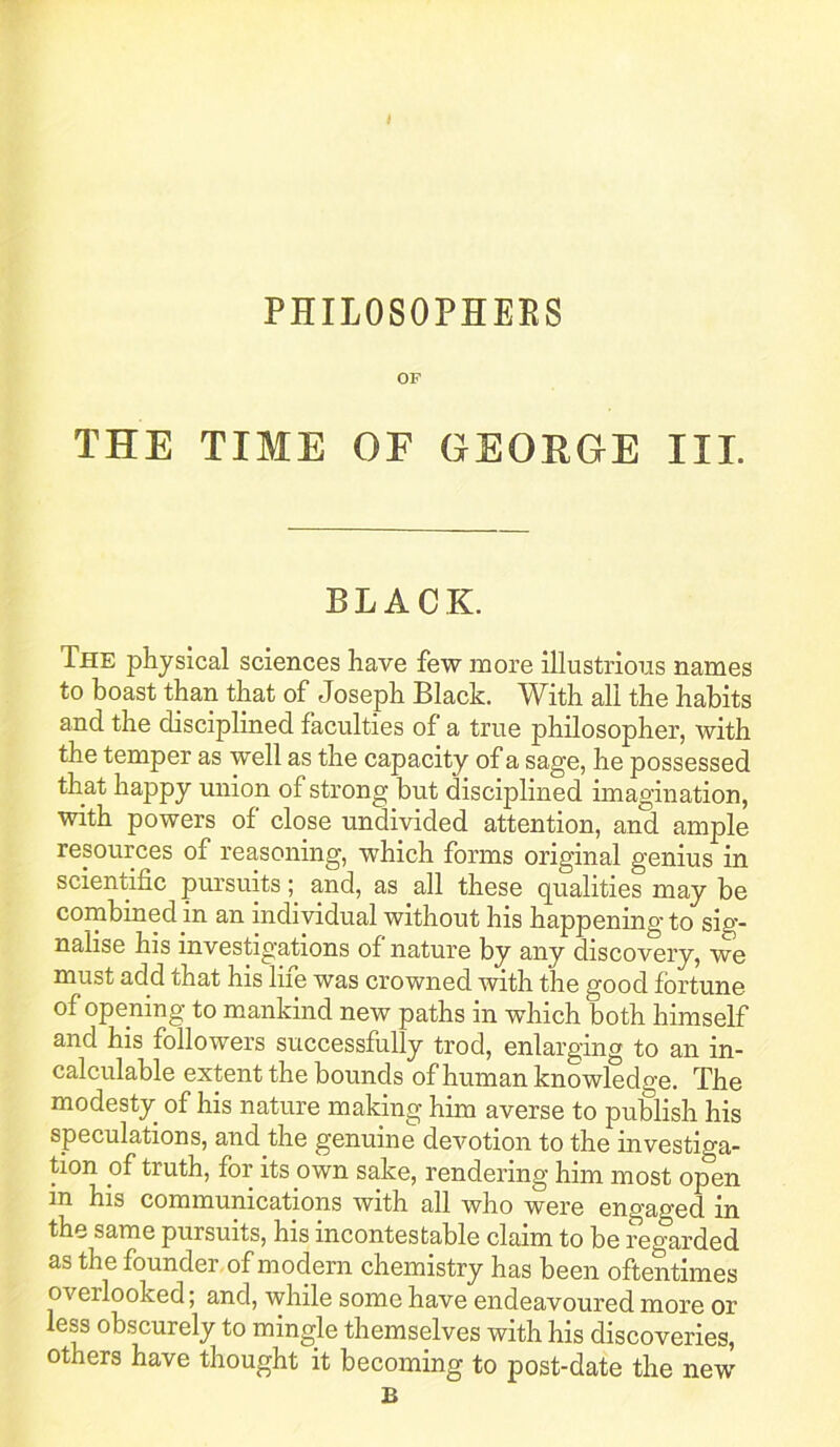 PHILOSOPHEES OF THE TIME OF GEORGE III. BLACK. The physical sciences have few more illustrious names to boast than that of Joseph Black. With all the habits and the disciplined faculties of a true philosopher, with the temper as well as the capacity of a sage, he possessed that happy union of strong but disciplined imagination, with powers of close undivided attention, and ample resources of reasoning, which forms original genius in scientific pursuits; and, as all these qualities may be cornbined in an individual without his happening to sig- nalise his investig’ations of nature by any discovery, we must add that his life was crowned with the good fortune of opening to mankind new paths in which both himself and his followers successfully trod, enlarging to an in- calculable extent the bounds of human knowledge. The modesty of his nature making him averse to publish his speculations, and the genuine devotion to the investiga- tion of truth, for its own sake, rendering him most open his communications with all who were engaged in the same pursuits, his incontestable claim to be regarded as the founder, of modern chemistry has been oftentimes overlooked; and, while some have endeavoured more or less obscurely to mingle themselves with his discoveries, others have thought it becoming to post-date the new B