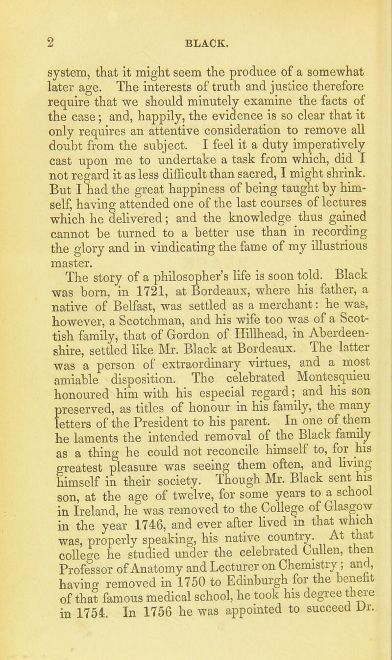 system, that it might seem the produce of a somewhat later age. The interests of truth and justice therefore require that we should minutely examine the facts of the case; and, happily, the evidence is so clear that it only requires an attentive consideration to remove all doubt from the subject. I feel it a duty imperatively cast upon me to undertake a task from which, did I not regard it as less difficult than sacred, 1 might shrink. But I had the great happiness of being taught by him- self, having attended one of the last courses of lectures which he delivered; and the knowledge thus gained cannot be turned to a better use than in recording the glory and in vindicating the fame of my illustrious master. The story of a philosopher’s life is soon told. Black was born, in 1721, at Bordeaux, where his father, a native of Belfast, was settled as a merchant: he was, however, a Scotchman, and his wife too was of a Scot- tish family, that of Gordon of Hillhead, in Aberdeen- shire, settled like Mr. Black at Bordeaux. The latter was a person of extraordinary virtues, and a most amiable disposition. The celebrated Montesquieu honoured him with his especial regardand his son preserved, as titles of honour in his family, the many letters of the President to his parent. In one of them he laments the intended removal of the Black family as a thing he could not reconcile himself to, for his greatest pleasure was seeing them often, and living himself in their society. Though Mr. Black sent his son, at the age of twelve, for some years to a school in Ireland, he was removed to the College of Glasgow in the year 1746, and ever after lived in that which was, properly speaking, his native country. At ffiat college he studied under the celebrated Cullen, thra Professor of Anatomy and Lecturer on Chemistry; and, having removed in 1750 to Edinburgh for the beneiit of that famous medical school, he took his degree th^e in 1754. In 1756 he was appointed to succeed Dr.
