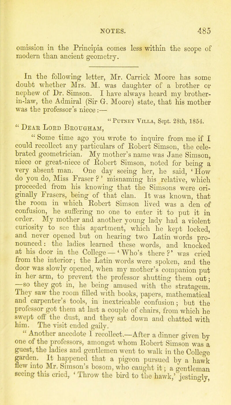 omission in the Princlpia comes less within the scope of modern than ancient geometry. In the following letter, Mr. Garrick Moore has some doubt whether Mrs. M. was daughter of a brother or nephew of Dr. Simson. I have always heard my brother- in-law, the Admiral (Sir G-. Moore) state, that his mother was the professor’s niece;— “ Putney Villa, Sept. 28th, 1854. “ Deae Loed Beottgham, “ Some time ago you wrote to inquhe from me if I could recollect any particulars of Eobert Simson, the cele- brated geometrician. My mother’s name was Jane Simson, niece or great-niece of Eobert Simson, noted for being a very absent man. One day seeing her, he said, ‘ How do you do. Miss Fraser ? ’ misnaming his relative, which proceeded from his knowing that the Simsons were ori- ginally Frasers, being of that clan. It was known, that the room in which Eobert Simson lived was a den of confusion, he suffering no one to enter it to put it in order.^ My mother and another young lady had a violent curiosity to see this apartment, which he kept locked, and never opened but on hearing two Latin words pro- nounced : the ladies learned these words, and knocked at his door in_ the College — ‘ Who’s there?’ was cried from the interior; the Latin words were spoken, and the door was slowly opened, when my mother’s companion put in her arm, to prevent the professor shutting them out; so they got in, he being amused with the stratagem. They saw the room filled with books, papers, mathematical and carpenter’s tools, in inextricable confusion; but the professor got them at last a couple of chairs, from which he swept off the dust, and they sat down and chatted with him. The visit ended gaily. “ Another anecdote 1 recollect.—After a dinner given by one of the professors, amongst whom Eobert Simson was a guest, the ladies and gentlemen went to walk in the CoUeo-e garden. It happened that a pigeon pursued by a hawk flew into Mr. Simson’s bosom, who caught it; a gentleman seeing this cried, ‘ Throw the bird to the hawk,’ jestino-ly