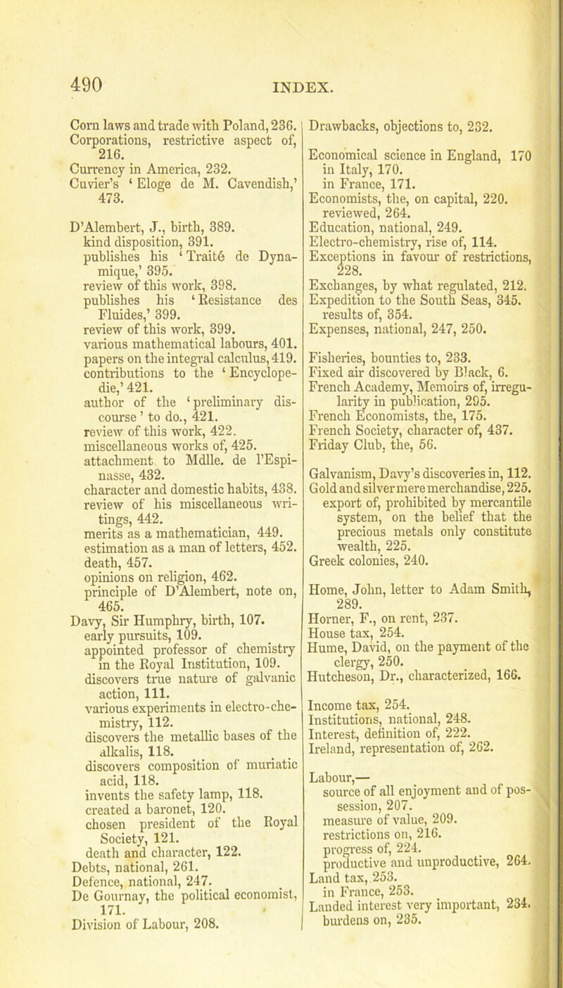 Corn laws and trade with Poland, 236. Corporations, restrictive aspect of, 216. Currency in America, 232. Cuvier’s ‘ Eloge de M. Cavendish,’ 473. D’Alembert, J., birth, 389. kind disposition, 391. publishes his ‘ Trait6 de Dyna- mique,’ 39.5. review of this work, 398. publishes his ‘ Kesistance des Fluides,’ 399. review of this work, 399. various mathematical labours, 401. papers on the integral calculus, 419. contributions to the ‘Encyclope- die,’421. author of the ‘ prelimmary dis- com'se ’ to do., 421. review of this work, 422. miscellaneous works of, 425. attachment to Mdlle. de I’Espi- nasse, 432. character and domestic habits, 438. review of his miscellaneous wri- tings, 442. merits as a mathematician, 449. estimation as a man of letters, 452. death, 457. opinions on religion, 462. principle of D’Alembert, note on, 465. Davy, Sir Humphry, birth, 107. early pursuits, 109. appointed professor of chemistiy in the Eoyal Institution, 109. _ discovers true natm'e of galvanic action. 111. various experiments in electro-che- mistry, 112. diseovers the metallic bases of the alkalis, 118. discovers composition of muriatic acid, 118. invents the safety lamp, 118. created a baronet, 120. chosen president of the Eoyal Soeiety, 121. death and character, 122. Debts, national, 261. Defence, national, 247. De Gournay, the political economist, 171. Division of Labour, 208. Drawbacks, objections to, 232. Economical science in England, 170 in Italy, 170. in France, 171. Economists, the, on capital, 220. reviewed, 264. Edueation, national, 249. Electro-chemistry, rise of, 114. Exceptions in favom' of restrictions, 228. Exchanges, by what regulated, 212. Expedition to the South Seas, 345. results of, 354. Expenses, national, 247, 250. Fisheries, bounties to, 233. Fixed air discovered by Black, 6. French Academy, Memoirs of, irregu- larity in publication, 295. French Economists, the, 175. French Society, character of, 437. Friday Club, the, 56. Galvanism, Davy’s discoveries in, 112. G old and silver mere merchandise, 225. export of, prohibited by^ mercantile system, on the belief that the precious metals only constitute wealth, 225. Greek colonies, 240. , ♦ ■■ Home, John, letter to Adam Smith, 289. Horner, F., on rent, 237. House tax, 254. Hume, David, on the payment of the clergy, 250. Hutcheson, Dr., characterized, 166. Income tax, 254. Institutions, national, 248. Interest, definition of, 222. Ireland, representation of, 262. Labour,— source of all enjoyment and of pos- . session, 207. ’ measure of value, 209. restrictions on, 216. progress of, 224. productive and unproductive, 264, Land tax,.253. in France, 253. Landed interest very important, 234. burdens on, 235.