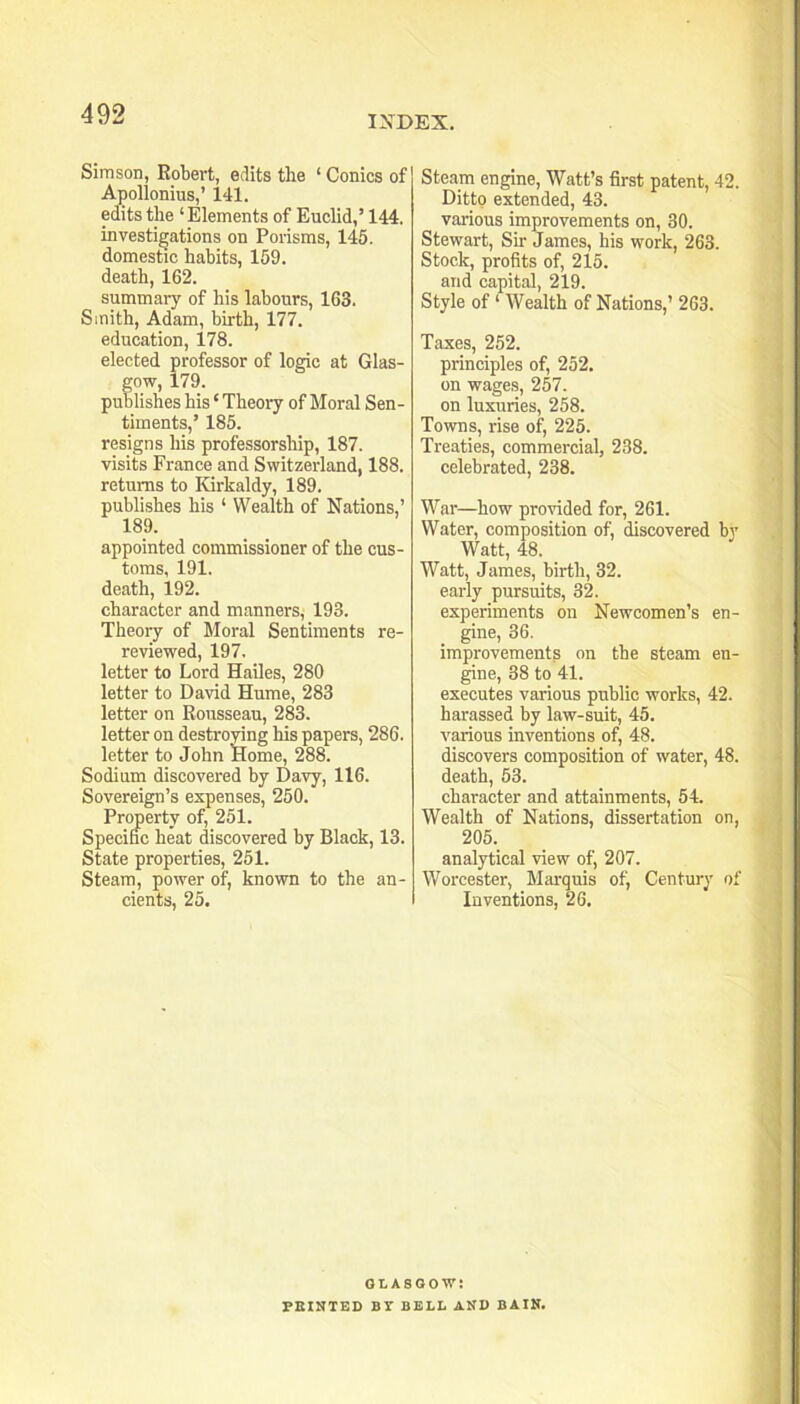 Simson, Robert, edits the ‘ Conics of Apollonius,’ 141. edits the ‘Elements of Euclid,’ 144. investigations on Porisms, 145. domestic habits, 159. death, 162. summary of his labours, 163. Smith, Adam, birth, 177. education, 178. elected professor of logic at Glas- gow, 179. publishes his ‘ Theory of Moral Sen- timents,’ 185. resigns his professorship, 187. visits France and Switzerland, 188. returns to Kirkaldy, 189. publi,shes his ‘ Wealth of Nations,’ 189. appointed commissioner of the cus- toms, 191. death, 192. character and manners, 193. Theory of Moral Sentiments re- reviewed, 197. letter to Lord Hailes, 280 letter to David Hume, 283 letter on Rousseau, 283. letter on destroying his papers, 286. letter to John Home, 288. Sodium discovered by Davy, 116. Sovereign’s expenses, 250. Property of, 251. Specific heat discovered by Black, 13. State properties, 251. Steam, power of, known to the an- cients, 25. Steam engine. Watt’s first patent, 42. Ditto extended, 43. various improvements on, 30. Stewart, Sir James, his work, 263. Stock, profits of, 215. and capital, 219. Style of ‘ Wealth of Nations,’ 263. Taxes, 252. principles of, 252. on wages, 257. on luxuries, 258. Towns, rise of, 225. Treaties, commercial, 238. celebrated, 238. War—how provided for, 261. Water, composition of, discovered by Watt, 48. Watt, James, birth, 32. early pursuits, 32. experiments on Newcomen’s en- gine, 36. improvements on the steam en- gine, 38 to 41. executes various public works, 42. harassed by law-suit, 45. various inventions of, 48. discovers composition of water, 48. death, 53. character and attainments, 54. Wealth of Nations, dissertation on, 205._ analytical view of, 207. Worcester, Marquis of. Century of Inventions, 26. GLASGOW: FEINTED BT BELL AND BAIN.