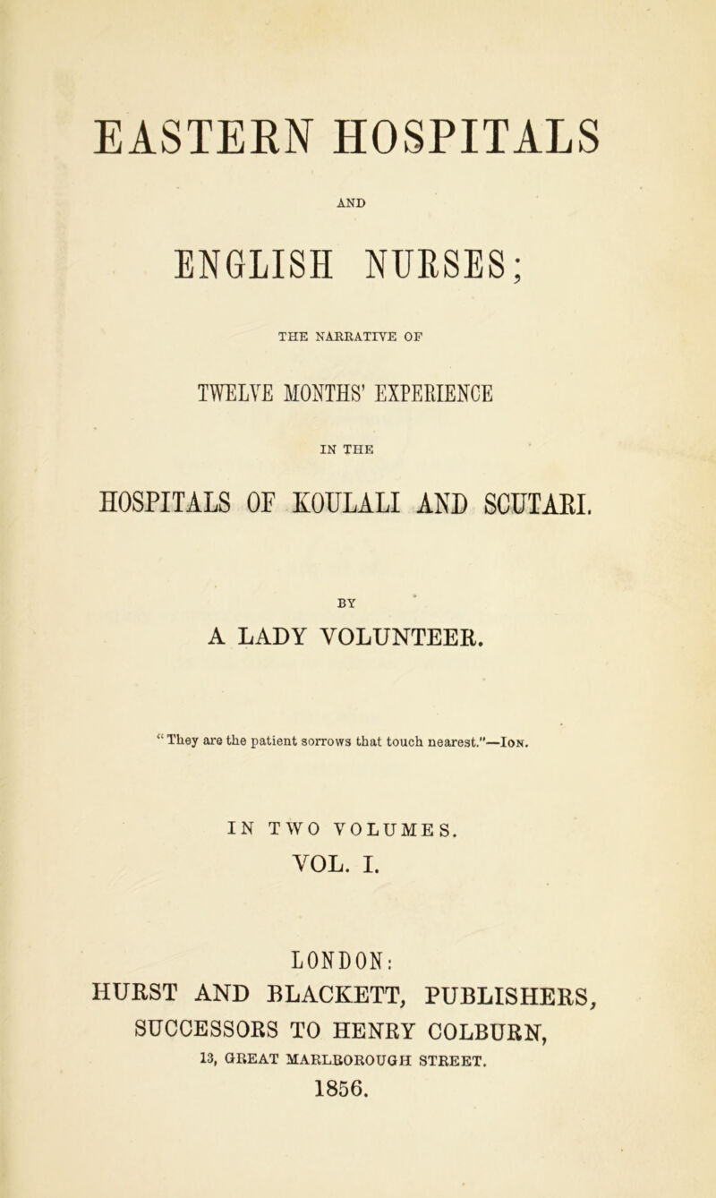 EASTERN HOSPITALS AND ENGLISH NURSES; THE NARRATIVE OF TWELVE MONTHS’ EXPERIENCE IN THE HOSPITALS OF KOULALI AND SCUTARI. BY A LADY VOLUNTEER. “ They are the patient sorrows that touch nearest.—Ion. IN TWO VOLUMES. VOL. I. LONDON: HURST AND BLACKETT, PUBLISHERS, SUCCESSORS TO HENRY COLBURN, 13, GREAT MARLBOROUGH STREET. 1856.