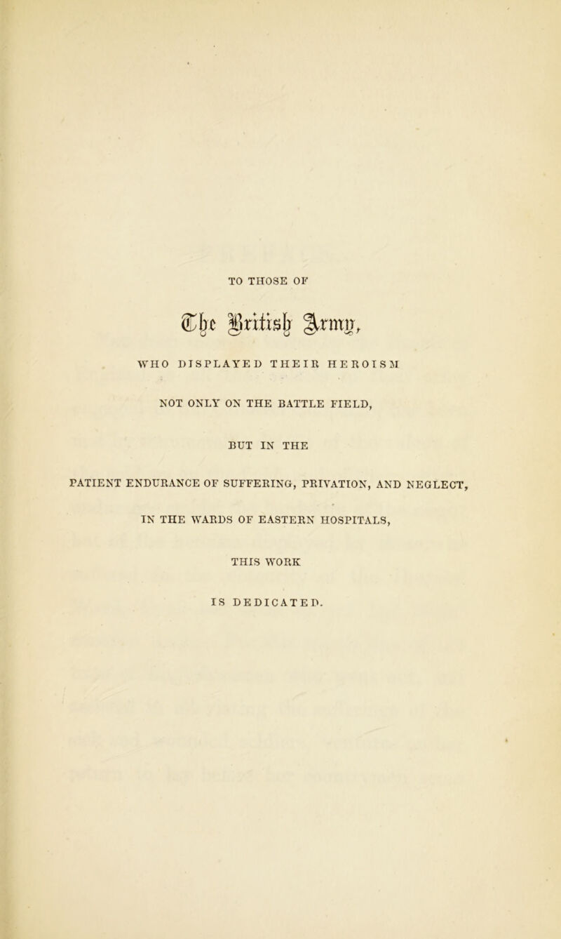 TO THOSE OF Zhj |)ritisb |lrmn, WHO DISPLAYED THEIR HEROISM NOT ONLY ON THE BATTLE FIELD, BUT IN THE PATIENT ENDURANCE OF SUFFERING, PRIVATION, AND NEGLECT, IN THE WARDS OF EASTERN HOSPITALS, THIS WORK IS DEDICATED.