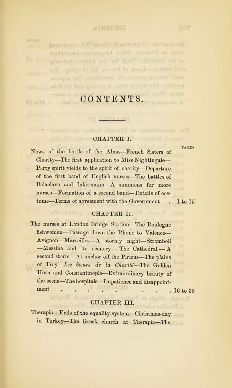 CONTENTS. CHAPTER I. News of the battle of the Alma—French Sisters of Charity—The first application to Miss Nightingale— Party spirit yields to the spirit of charity—Departure of the first band of English nurses—The battles of Balaclava and Inkermann—A summons for more nurses—Formation of a second band—Details of cos- tume—Terms of agreement with the Government CHAPTER II. The nurses at London Bridge Station—The Boulogne fishwomen—Passage down the Rhone to Valence— Avignon—Marseilles—A stormy night—Stromboli —Messina and its scenery — The Cathedral — A second storm—At anchor off the Piraeus—The plains of Troy—Les Soeurs de la Charite—The Golden Horn and Constantinople—Extraordinary beauty of the scene—The hospitals—Impatience and disappoint- CHAPTER III. Therapia—Evils of the equality system—Christmas-day in Turkey—The Greek church at Therapia—The PAGES 1 to 15