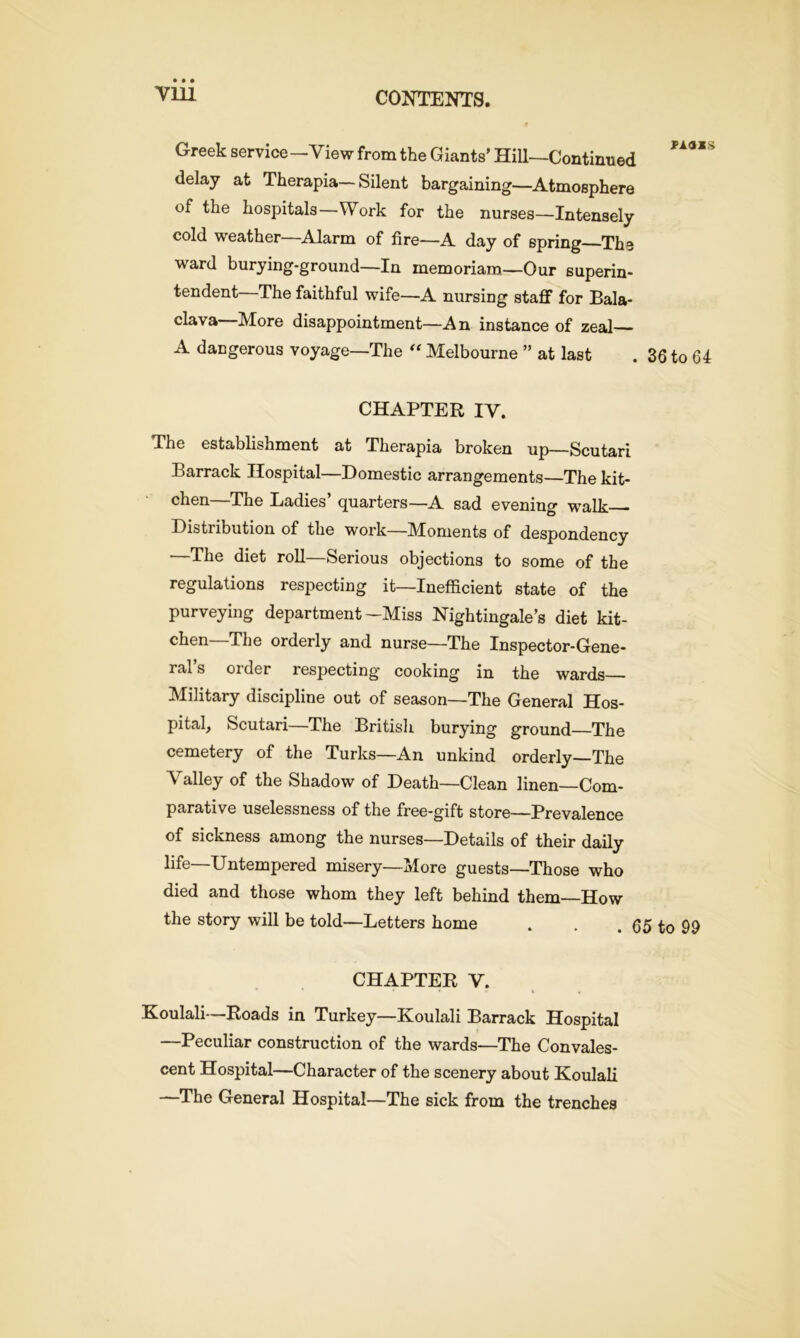 • • • Till Greek service—View from the Giants’ Hill—Continued delay at Therapia—Silent bargaining—Atmosphere of the hospitals—Work for the nurses—Intensely cold weather—Alarm of fire—A day of spring The ward burying-ground—In memoriara—Our superin- tendent The faithful wife—A nursing staff for Bala- clava-More disappointment—An instance of zeal— A dangerous voyage—The “ Melbourne ” at last . 36 to 64 CHAPTER IY. The establishment at Therapia broken up—Scutari Barrack Hospital—Domestic arrangements—The kit- chen—The Ladies’ quarters—A sad evening walk Distribution of the work—Moments of despondency —The diet roll—Serious objections to some of the regulations respecting it—Inefficient state of the purveying department-Miss Nightingale’s diet kit- chen—The orderly and nurse—The Inspector-Gene- ral’s order respecting cooking in the wards Military discipline out of season—The General Hos- pital, Scutari—The British burying ground—The cemetery of the Turks—An unkind orderly—The Valley of the Shadow of Death—Clean linen—Com- parative uselessness of the free-gift store—Prevalence of sickness among the nurses—Details of their daily life—Untempered misery—More guests—Those who died and those whom they left behind them—How the story will be told—Letters home . . 65 to 99 CHAPTER V. • • • » . Koulali—Roads in Turkey—Koulali Barrack Hospital —Peculiar construction of the wards—The Convales- cent Hospital—Character of the scenery about Koulali —The General Hospital—The sick from the trenches