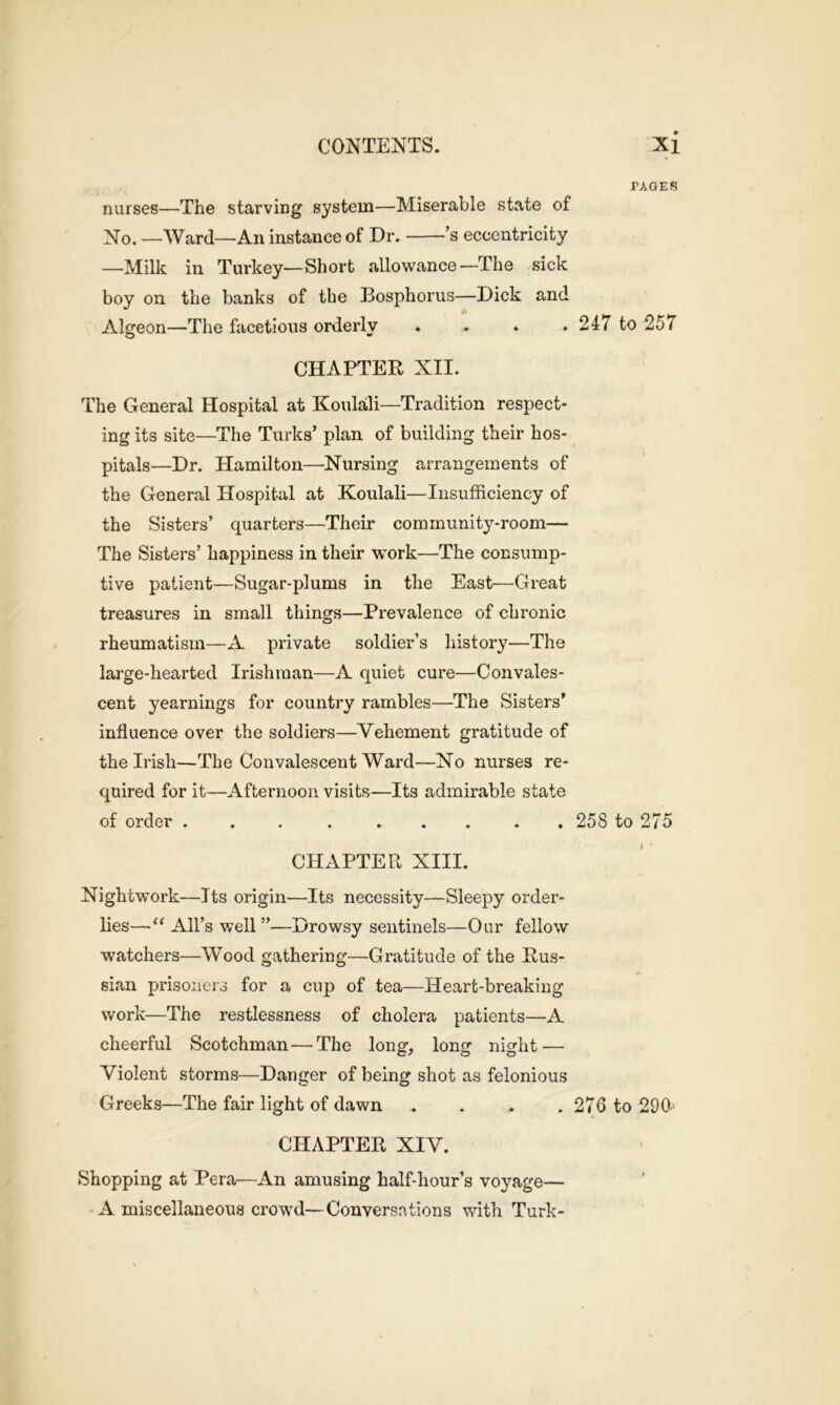 nurses—The starving system—Miserable state of No. —Ward—An instance of Dr. ’s eccentricity —Milk in Turkey—Short allowance—The sick boy on the banks of the Bosphorus—Dick and Algeon—The facetious orderly .... CHAPTER XII. The General Hospital at Koulali—Tradition respect- ing its site—The Turks’ plan of building their hos- pitals—Dr. Hamilton—Nursing arrangements of the General Hospital at Koulali—Insufficiency of the Sisters’ quarters—Their community-room— The Sisters’ happiness in their work—The consump- tive patient—Sugar-plums in the East—Great treasures in small things—Prevalence of chronic rheumatism—A private soldier’s history—The large-hearted Irishman—A quiet cure—Convales- cent yearnings for country rambles—The Sisters’ influence over the soldiers—Vehement gratitude of the Irish—The Convalescent Ward—No nurses re- quired for it—Afternoon visits—Its admirable state of order ......... CPIAPTER XIII. Nightwork—Its origin—Its necessity—Sleepy order- lies—“ All’s well ”—Drowsy sentinels—Our fellow watchers—Wood gathering—Gratitude of the Rus- sian prisoners for a cup of tea—Heart-breaking work—The restlessness of cholera patients—A cheerful Scotchman — The long, long night — Violent storms—Danger of being shot as felonious Greeks—The fair light of dawn .... CHAPTER XIV. Shopping at Pera—An amusing half-hour’s voyage— A miscellaneous crowd—Conversations with Turk- PAGES 247 to 257 258 to 275 276 to 290