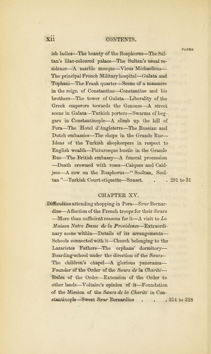 ish ladies—The beauty of the Bosphorus—The Sul- tan’s lilac-coloured palace—The Sultan’s usual re- sidence—A marble mosque—Yicus Michaelicus— The principal French Military hospital—Galata and Tophani—The Frank quarter—Scene of a massacre in the reign of Constantine—Constantine and his brothers—The tower of Galata—Liberality of the Greek emperors towards the Genoese—A street scene in Galata—Turkish porters—Swarms of beg- gars in Constantinople—A climb up the hill of Pera—The Hotel d’Angleterre—The Russian and Dutch embassies—The shops in the Grande Rue— Ideas of the Turkish shopkeepers in respect to English wealth—Picturesque bustle in the Grande Rue—The British embassy—A funeral procession —Death crowned with roses—Caiques and Caid- jees—A row on the Bosphorus—■“ Sooltan, Sool- tan ”—Turkish Court etiquette—Sunset. CHAPTER XV. Difficulties attending shopping in Pera—AS'ce wBernar- dine—Affection of the French troops for their Sosurs —More than sufficient reasons for it—A visit to La Maison Notre Dame de la Providence—Extraordi- nary scene within—Details of its arrangements—- Schools connected with it—Church belonging to the Lazaristes Fathers—The orphans’ dormitory— Boarding-school under the direction of the Soeurs— The children’s chapel—A glorious panorama— Founder of the Order of the Sosurs de la Charite— Rules of the Order—Extension of the Order to other lands—Voltaire’s opinion of it—Foundation of the Mission of the Sosurs de la Charite in Con- stantinople—Sweet Sceur Bernardine pages 291 to 31 314 to 328