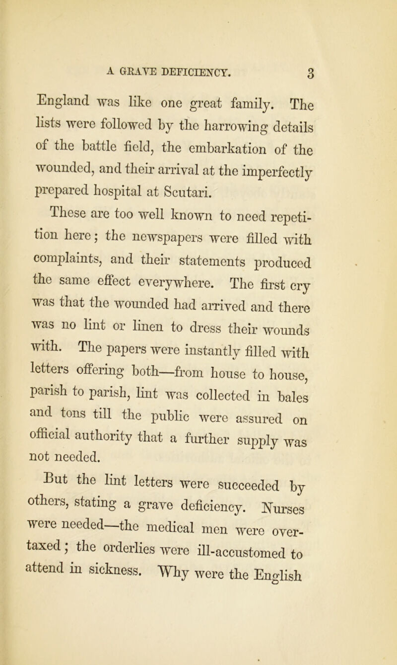 England was like one great family. The lists were followed by the harrowing details of the battle field, the embarkation of the wounded, and their arrival at the imperfectly prepared hospital at Scutari. These are too well known to need repeti- tion here; the newspapers were filled with complaints, and their statements produced the same effect everywhere. The first cry was that the wounded had arrived and there was no lint or linen to dress their wounds with. The papers were instantly filled with letters offering both—from house to house, parish to parish, lint was collected in bales and tons till the public were assured on official authority that a further supply was not needed. Eut the lint letters were succeeded by others, stating a grave deficiency. Nurses veie needed the medical men were over- taxed ; the orderlies were ill-accustomed to attend in sickness. Why were the English