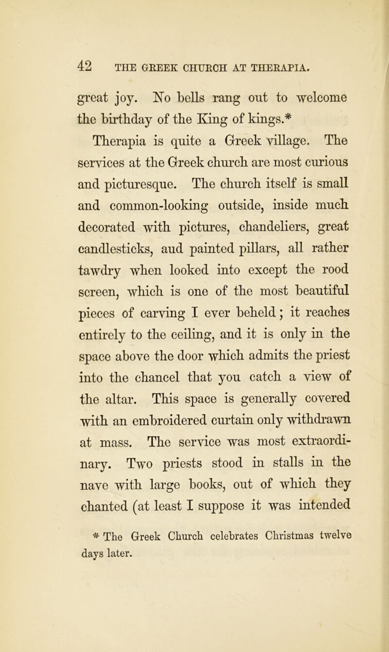 great joy. No bells rang out to welcome the birthday of the King of kings.* Therapia is quite a Greek village. The services at the Greek church are most curious and picturesque. The church itself is small and common-looking outside, inside much decorated with pictures, chandeliers, great candlesticks, aud painted pillars, all rather tawdry when looked into except the rood screen, which is one of the most beautiful pieces of carving I ever beheld; it reaches entirely to the ceiling, and it is only in the space above the door which admits the priest into the chancel that you catch a view of the altar. This space is generally covered with an embroidered curtain only withdrawn at mass. The service was most extraordi- nary. Two priests stood in stalls in the nave with large books, out of which they chanted (at least I suppose it was intended * The Greek Church celebrates Christmas twelve days later.