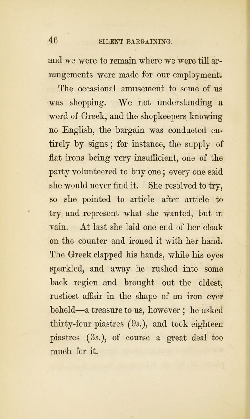 SILENT BARGAINING. and we were to remain where we were till ar- rangements were made for our employment. The occasional amusement to some of us was shopping. We not understanding a word of Greek, and the shopkeepers knowing no English, the bargain was conducted en- tirely by signs; for instance, the supply of flat irons being very insufficient, one of the party volunteered to buy one; every one said she would never find it. She resolved to try, so she pointed to article after article to try and represent what she wanted, hut in vain. At last she laid one end of her cloak on the counter and ironed it with her hand. The Greek clapped his hands, while his eyes sparkled, and away he rushed into some back region and brought out the oldest, rustiest affair in the shape of an iron ever beheld—a treasure to us, however ; he asked thirty-four piastres (95.), and took eighteen piastres (35.), of course a great deal too much for it.