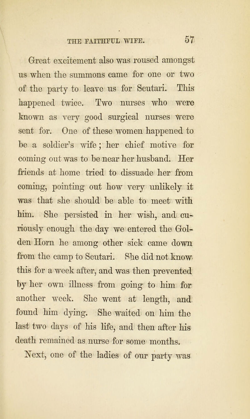 Great excitement also was roused amongst us when the summons came for one or two of the party to leave us for Scutari. This happened twice. Two nurses who were known as very good surgical nurses were sent for. One of these women happened to be a soldier’s wife; her chief motive for coming out was to be near her husband. Her friends at home tried to dissuade her from coming, pointing out how very unlikely it was that she should be able to meet with him. She persisted in her wish, and cu- riously enough the day we entered the Gol- den Horn he among other sick came down from the camp to Scutari. She did not know this for a week after, and was then prevented by her own illness from going to him for another week. She went at length, and found him dying. She waited on him the last two days of his life, and then after his death remained as nurse for some months. Next, one of the ladies of our party was