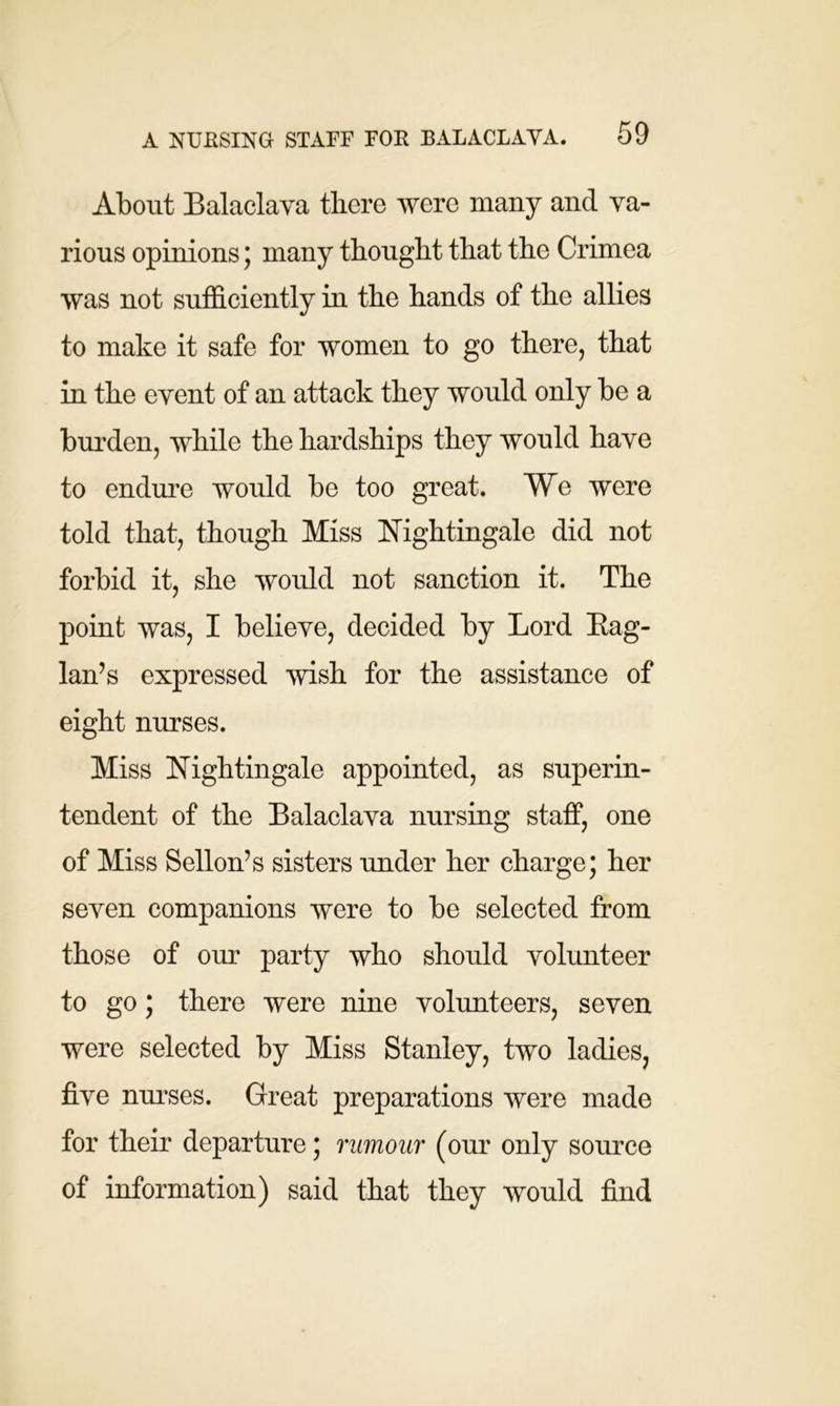 About Balaclava there were many and va- rious opinions; many thought that the Crimea was not sufficiently in the hands of the allies to make it safe for women to go there, that in the event of an attack they would only be a burden, while the hardships they would have to endure would be too great. We were told that, though Miss Nightingale did not forbid it, she would not sanction it. The point was, I believe, decided by Lord Rag- lan’s expressed wish for the assistance of eight nurses. Miss Nightingale appointed, as superin- tendent of the Balaclava nursing staff, one of Miss Sellon’s sisters under her charge; her seven companions were to be selected from those of our party who should volunteer to go; there were nine volunteers, seven were selected by Miss Stanley, two ladies, five nurses. Great preparations were made for their departure; rumour (our only source of information) said that they would find