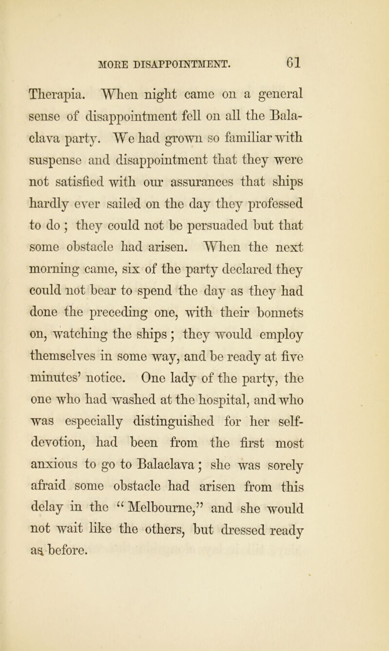 Therapia. When night came on a general sense of disappointment fell on all the Bala- clava party. We had grown so familiar with suspense and disappointment that they were not satisfied with our assurances that ships hardly ever sailed on the day they professed to do ; they could not be persuaded but that some obstacle had arisen. When the next morning came, six of the party declared they could not bear to spend the day as they had done the preceding one, with their bonnets on, watching the ships ; they would employ themselves in some way, and be ready at five minutes’ notice. One lady of the party, the one who had washed at the hospital, and who was especially distinguished for her self- devotion, had been from the first most anxious to go to Balaclava * she was sorely afraid some obstacle had arisen from this delay in the “ Melbourne,” and she would not wait like the others, but dressed ready as, before.