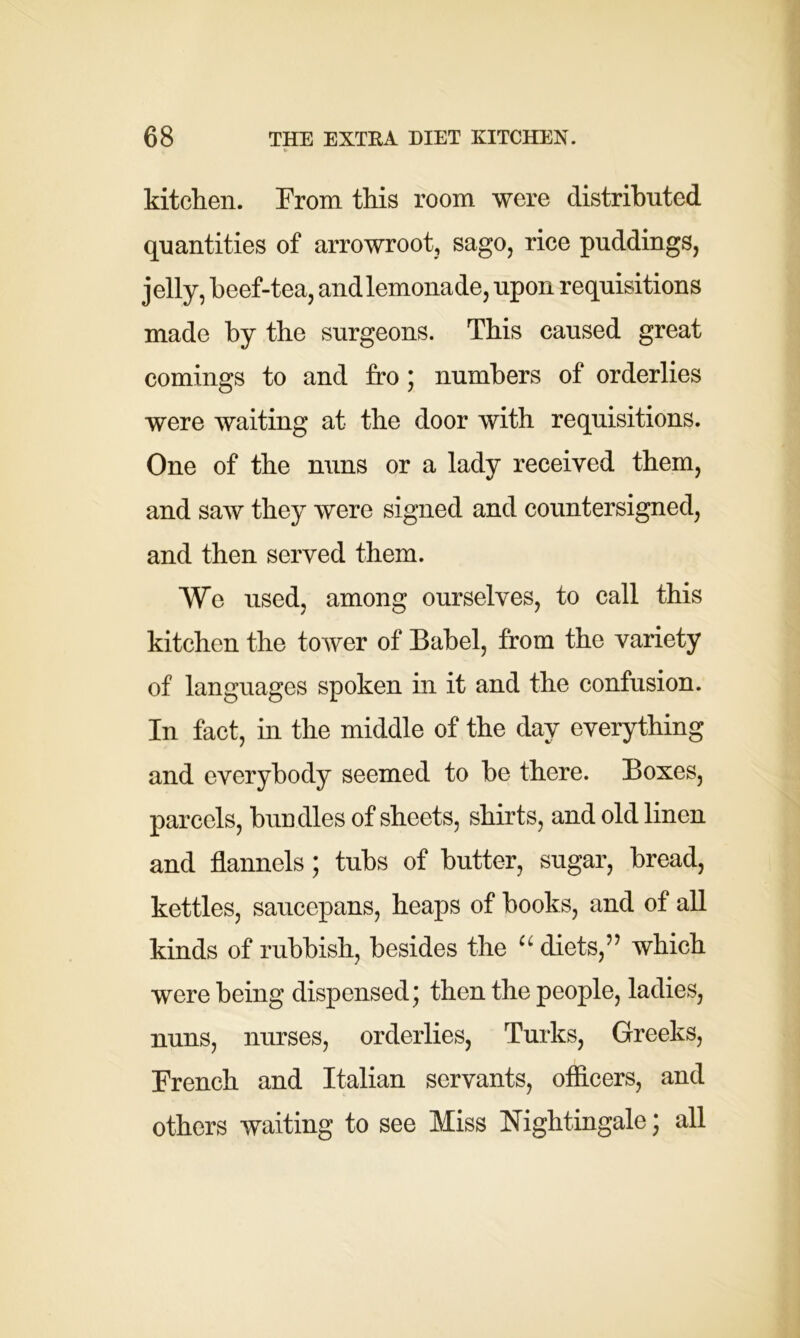 kitchen. From this room were distributed quantities of arrowroot, sago, rice puddings, jelly, beef-tea, andlemonade, upon requisitions made by the surgeons. This caused great comings to and fro; numbers of orderlies were waiting at the door with requisitions. One of the nuns or a lady received them, and saw they were signed and countersigned, and then served them. We used, among ourselves, to call this kitchen the tower of Babel, from the variety of languages spoken in it and the confusion. In fact, in the middle of the day everything and everybody seemed to be there. Boxes, parcels, bundles of sheets, shirts, and old linen and flannels; tubs of butter, sugar, bread, kettles, saucepans, heaps of books, and of all kinds of rubbish, besides the “ diets,” which were being dispensed; then the people, ladies, nuns, nurses, orderlies, Turks, Greeks, French and Italian servants, officers, and others waiting to see Miss Nightingale; all