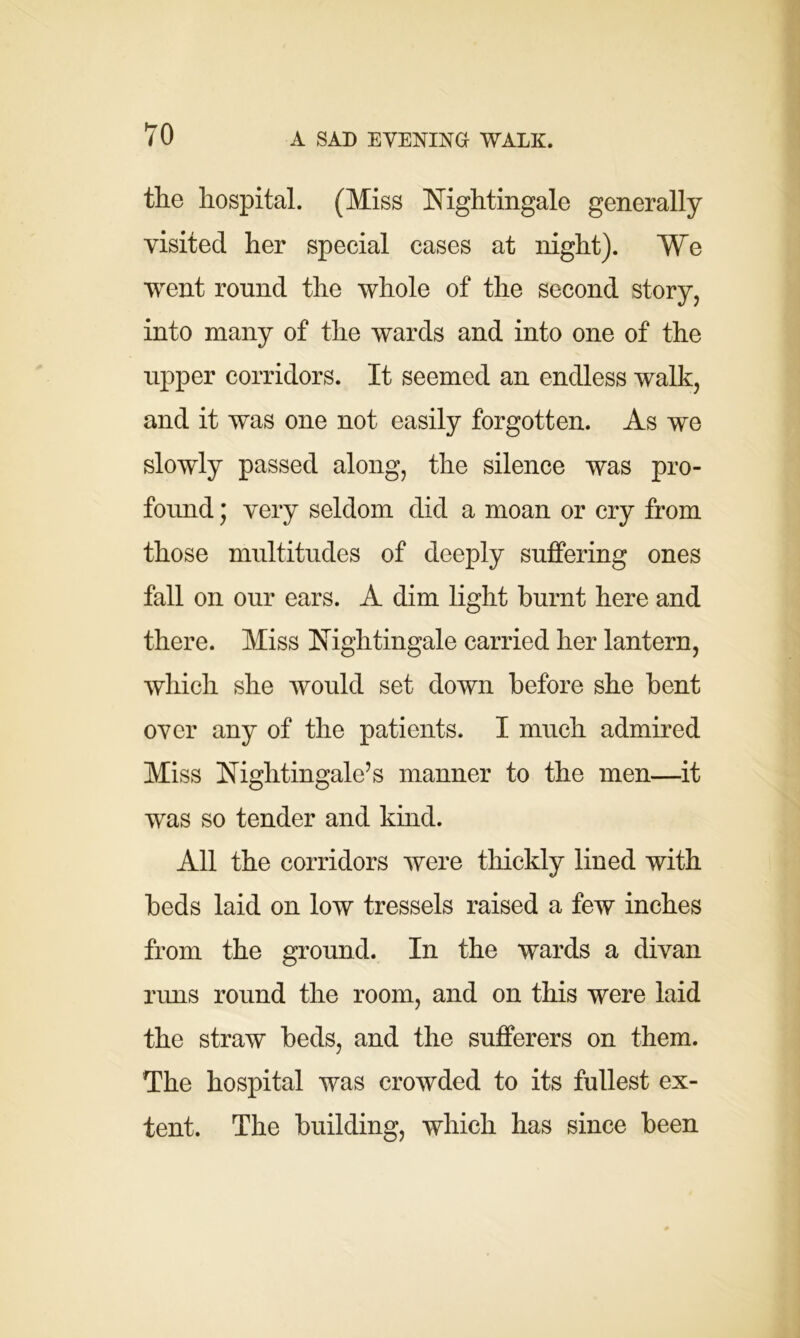 the hospital. (Miss Nightingale generally visited her special cases at night). We went ronnd the whole of the second story, into many of the wards and into one of the upper corridors. It seemed an endless walk, and it was one not easily forgotten. As we slowly passed along, the silence was pro- found ; very seldom did a moan or cry from those multitudes of deeply suffering ones fall on our ears. A dim light burnt here and there. Miss Nightingale carried her lantern, which she would set down before she bent over any of the patients. I much admired Miss Nightingale’s manner to the men—it was so tender and kind. All the corridors were thickly lined with beds laid on low tressels raised a few inches from the ground. In the wards a divan runs round the room, and on this were laid the straw beds, and the sufferers on them. The hospital was crowded to its fullest ex- tent. The building, which has since been