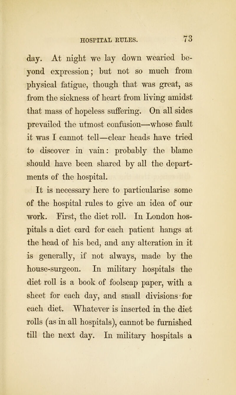 HOSPITAL RULES. day. At night we lay down wearied be- yond expression; but not so much from physical fatigue, though that was great, as from the sickness of heart from living amidst that mass of hopeless suffering. On all sides prevailed the utmost confusion—whose fault it was I cannot tell—clear heads have tried to discover in vain: probably the blame should have been shared by all the depart- ments of the hospital. It is necessary here to particularise some of the hospital rules to give an idea of our work. First, the diet roll. In London hos- pitals a diet card for each patient hangs at the head of his bed, and any alteration in it is generally, if not always, made by the house-surgeon. In military hospitals the diet roll is a book of foolscap paper, with a sheet for each day, and small divisions for each diet. Whatever is inserted in the diet rolls (as in all hospitals), cannot be furnished till the next day. In military hospitals a