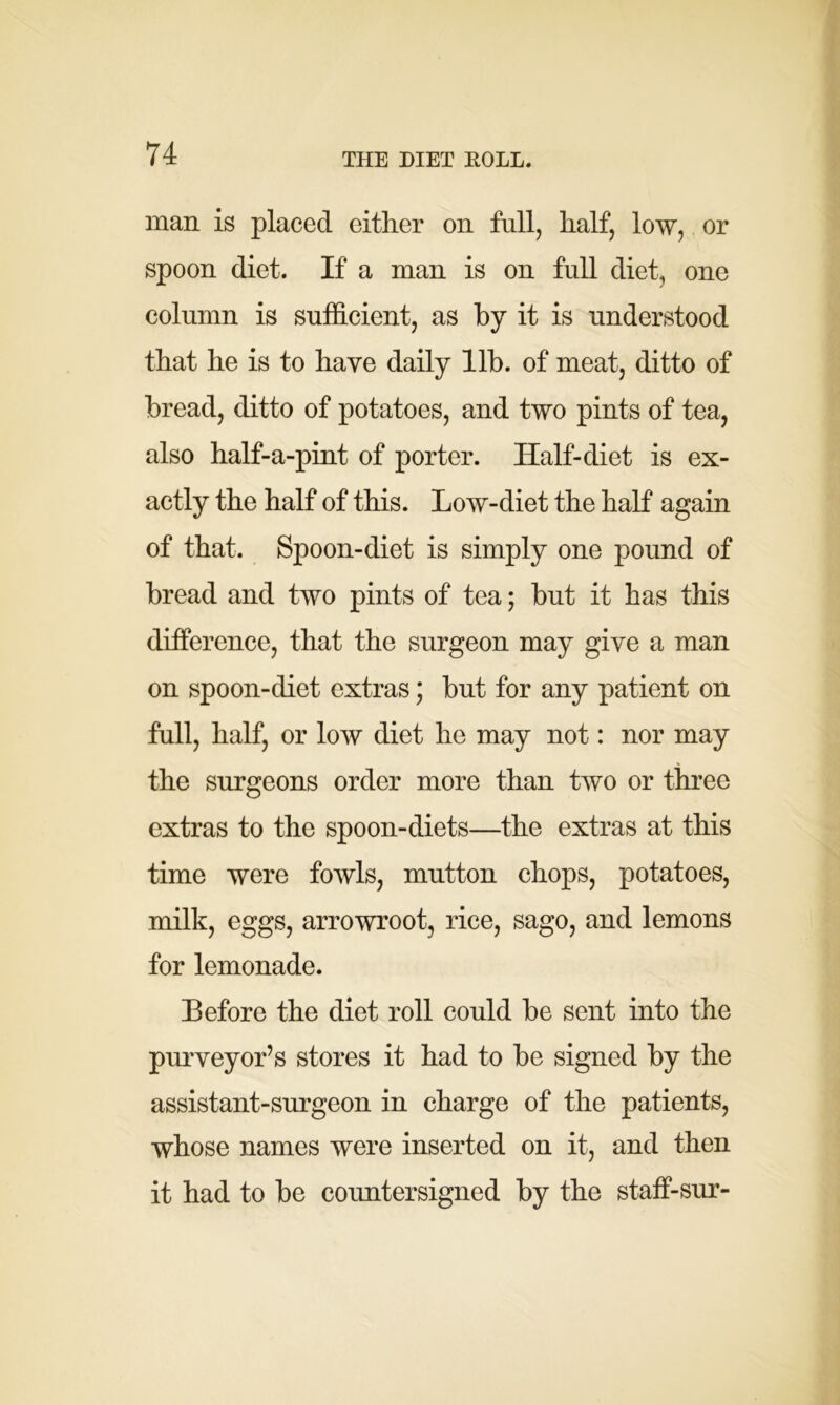 man is placed either on full, half, low, or spoon diet. If a man is on full diet, one column is sufficient, as by it is understood that he is to have daily lib. of meat, ditto of bread, ditto of potatoes, and two pints of tea, also half-a-pint of porter. Half-diet is ex- actly the half of this. Low-diet the half again of that. Spoon-diet is simply one pound of bread and two pints of tea; but it has this difference, that the surgeon may give a man on spoon-diet extras; but for any patient on full, half, or low diet he may not: nor may the surgeons order more than two or three extras to the spoon-diets—the extras at this time were fowls, mutton chops, potatoes, milk, eggs, arrowroot, rice, sago, and lemons for lemonade. Before the diet roll could be sent into the purveyor’s stores it had to be signed by the assistant-surgeon in charge of the patients, whose names were inserted on it, and then it had to be countersigned by the staff-sur-