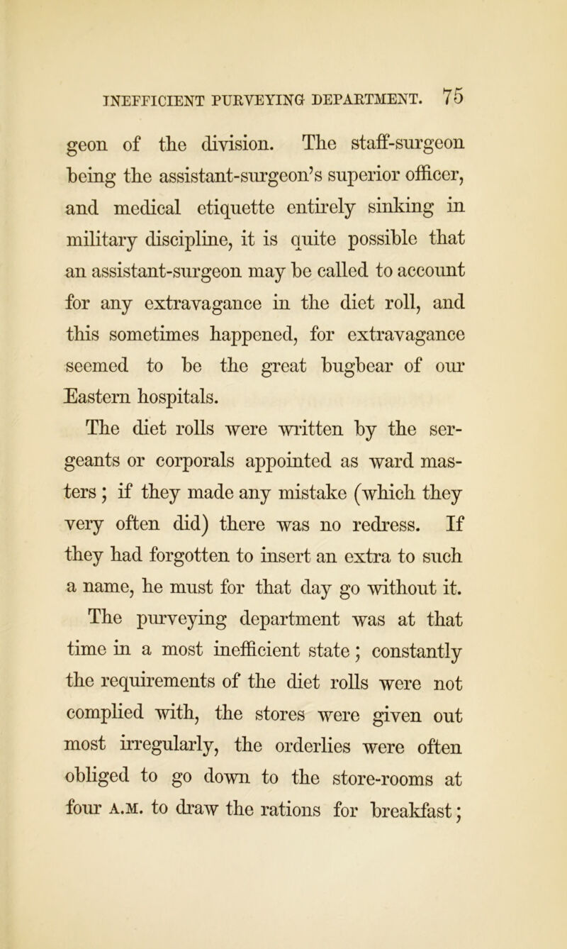 geon of the division. The staff-surgeon being the assistant-surgeon’s superior officer, and medical etiquette entirely sinking in military discipline, it is quite possible that an assistant-surgeon may be called to account for any extravagance in the diet roll, and this sometimes happened, for extravagance seemed to be the great bugbear of our Eastern hospitals. The diet rolls were written by the ser- geants or corporals appointed as ward mas- ters ; if they made any mistake (which they very often did) there was no redress. If they had forgotten to insert an extra to such a name, he must for that day go without it. The purveying department was at that time in a most inefficient state; constantly the requirements of the diet rolls were not complied with, the stores were given out most irregularly, the orderlies were often obliged to go down to the store-rooms at four a.m. to draw the rations for breakfast;