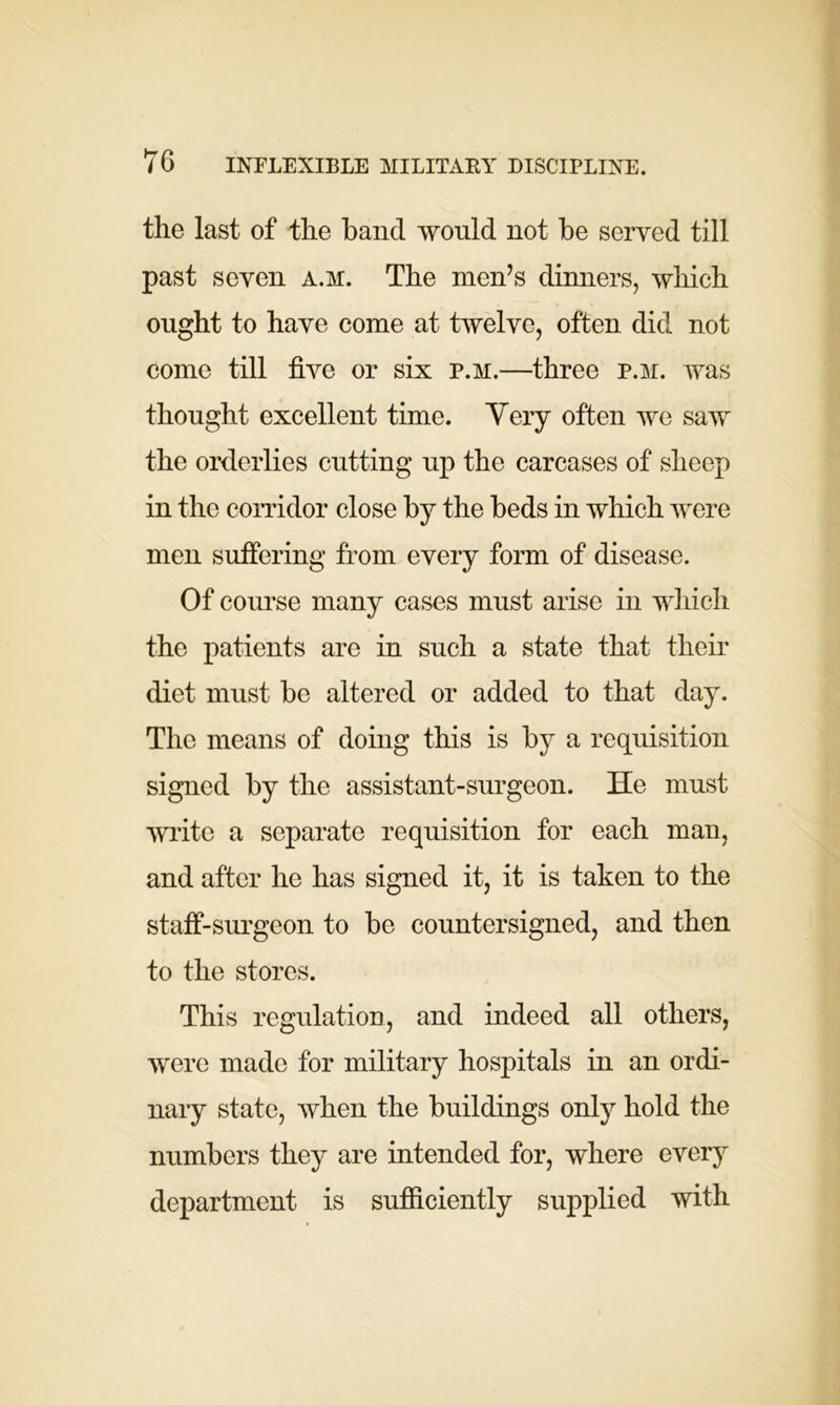 the last of the hand would not be served till past seven a.m. The men’s dinners, which ought to have come at twelve, often did not come till five or six p.m.—three p.m. was thought excellent time. Yery often we saw the orderlies cutting up the carcases of sheep in the corridor close by the beds in which were men suffering from every form of disease. Of course many cases must arise in which the patients are in such a state that their diet must be altered or added to that day. The means of doing this is by a requisition signed by the assistant-surgeon. He must write a separate requisition for each man, and after he has signed it, it is taken to the staff-surgeon to be countersigned, and then to the stores. This regulation, and indeed all others, were made for military hospitals in an ordi- nary state, when the buildings only hold the numbers they are intended for, where every department is sufficiently supplied with